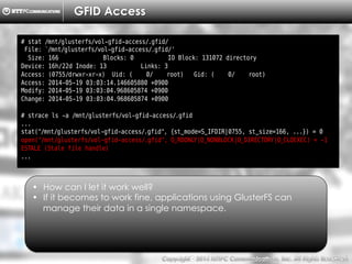 Copyright （C）  2014, NTTPC Communications, Inc. All Rights Reserved. 82　
GFID Access
# stat /mnt/glusterfs/vol-gfid-access/.gfid/
File: `/mnt/glusterfs/vol-gfid-access/.gfid/'
Size: 166 Blocks: 0 IO Block: 131072 directory
Device: 16h/22d Inode: 13 Links: 3
Access: (0755/drwxr-xr-x) Uid: ( 0/ root) Gid: ( 0/ root)
Access: 2014-05-19 03:03:14.146605880 +0900
Modify: 2014-05-19 03:03:04.968605874 +0900
Change: 2014-05-19 03:03:04.968605874 +0900
# strace ls -a /mnt/glusterfs/vol-gfid-access/.gfid
...
stat("/mnt/glusterfs/vol-gfid-access/.gfid", {st_mode=S_IFDIR|0755, st_size=166, ...}) = 0
open("/mnt/glusterfs/vol-gfid-access/.gfid", O_RDONLY|O_NONBLOCK|O_DIRECTORY|O_CLOEXEC) = -1
ESTALE (Stale file handle)
...
•  How can I let it work well?
•  If it becomes to work fine, applications using GlusterFS can
manage their data in a single namespace.
 