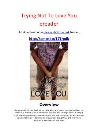 Trying Not To Love You
ereader
To download now please click the link below.
http://amzn.to/17Trpdk
Overview
MacKenzie Cahill has dealt with overbearing and overprotective brothers her
entire life, making it near impossible to enjoy her teenage years. Having a
boyfriend was practically impossible until she met a guy that wasn't afraid to
stand up to them - Dominic. He was sweet, thoughtful, and everything
MacKenzie ever wanted in a man.
 