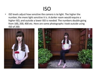 ISO
• ISO levels adjust how sensitive the camera is to light. The higher the
number, the more light sensitive it is. A darker room would require a
higher ISO, and outside a lower ISO is needed. The numbers double going
from 100, 200, 400 etc. Here are some photographs I took outside using
ISO of 200.
 