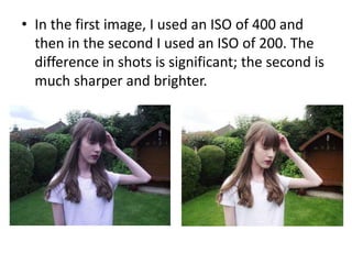 • In the first image, I used an ISO of 400 and
then in the second I used an ISO of 200. The
difference in shots is significant; the second is
much sharper and brighter.
 