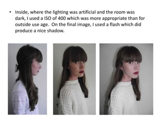 • Inside, where the lighting was artificial and the room was
dark, I used a ISO of 400 which was more appropriate than for
outside use age. On the final image, I used a flash which did
produce a nice shadow.
 