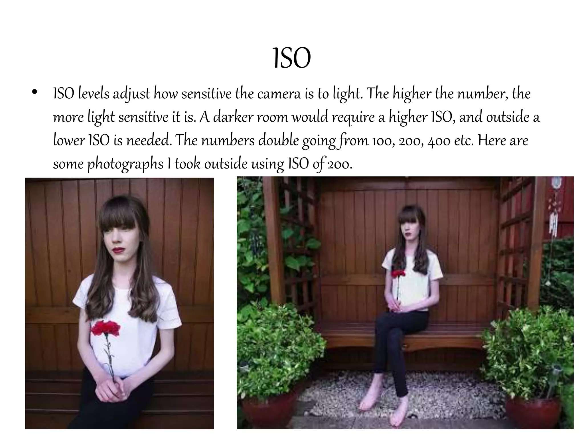 ISO
• ISO levels adjust how sensitive the camera is to light. The higher the number, the
more light sensitive it is. A darker room would require a higher ISO, and outside a
lower ISO is needed. The numbers double going from 100, 200, 400 etc. Here are
some photographs I took outside using ISO of 200.
 