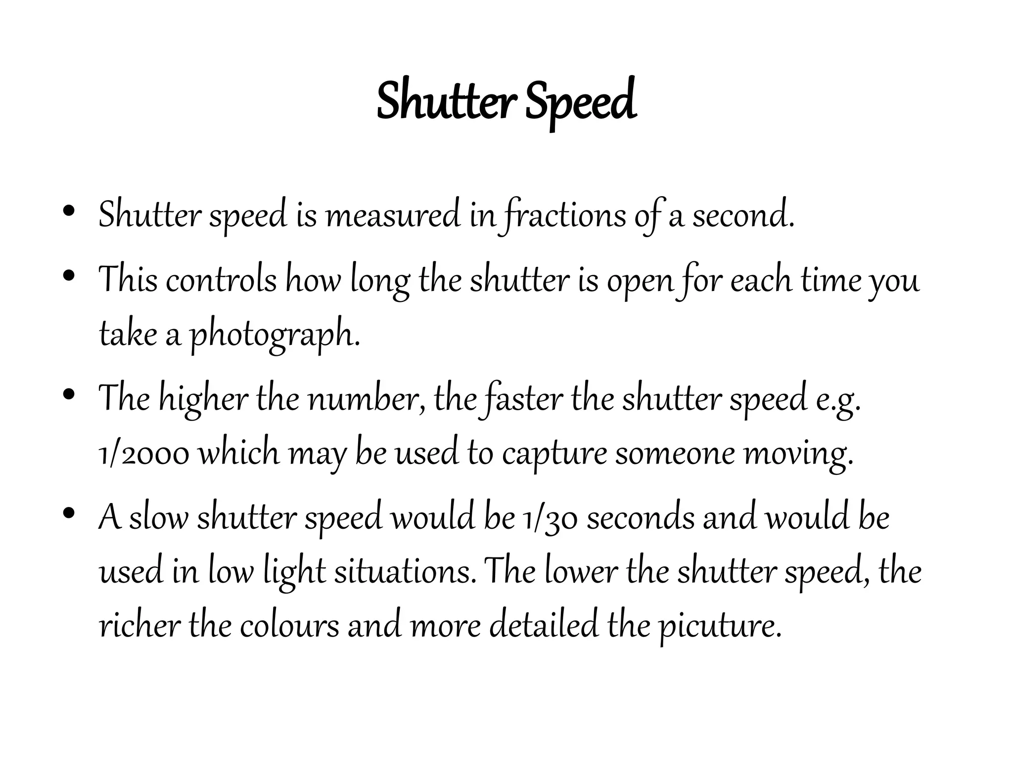 Shutter Speed
• Shutter speed is measured in fractions of a second.
• This controls how long the shutter is open for each time you
take a photograph.
• The higher the number, the faster the shutter speed e.g.
1/2000 which may be used to capture someone moving.
• A slow shutter speed would be 1/30 seconds and would be
used in low light situations. The lower the shutter speed, the
richer the colours and more detailed the picuture.
 
