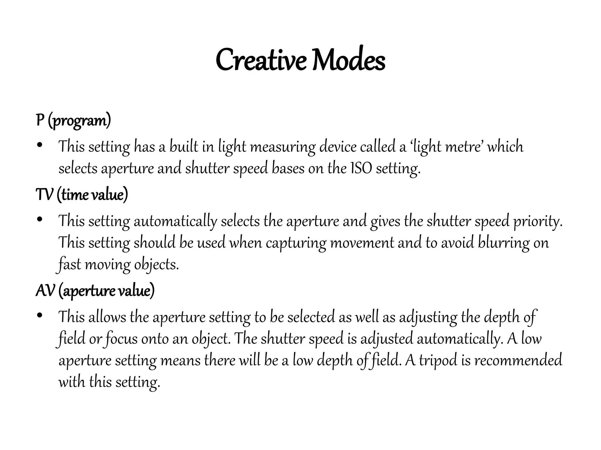 Creative Modes
P (program)
• This setting has a built in light measuring device called a ‘light metre’ which
selects aperture and shutter speed bases on the ISO setting.
TV (time value)
• This setting automatically selects the aperture and gives the shutter speed priority.
This setting should be used when capturing movement and to avoid blurring on
fast moving objects.
AV (aperture value)
• This allows the aperture setting to be selected as well as adjusting the depth of
field or focus onto an object. The shutter speed is adjusted automatically. A low
aperture setting means there will be a low depth of field. A tripod is recommended
with this setting.
 