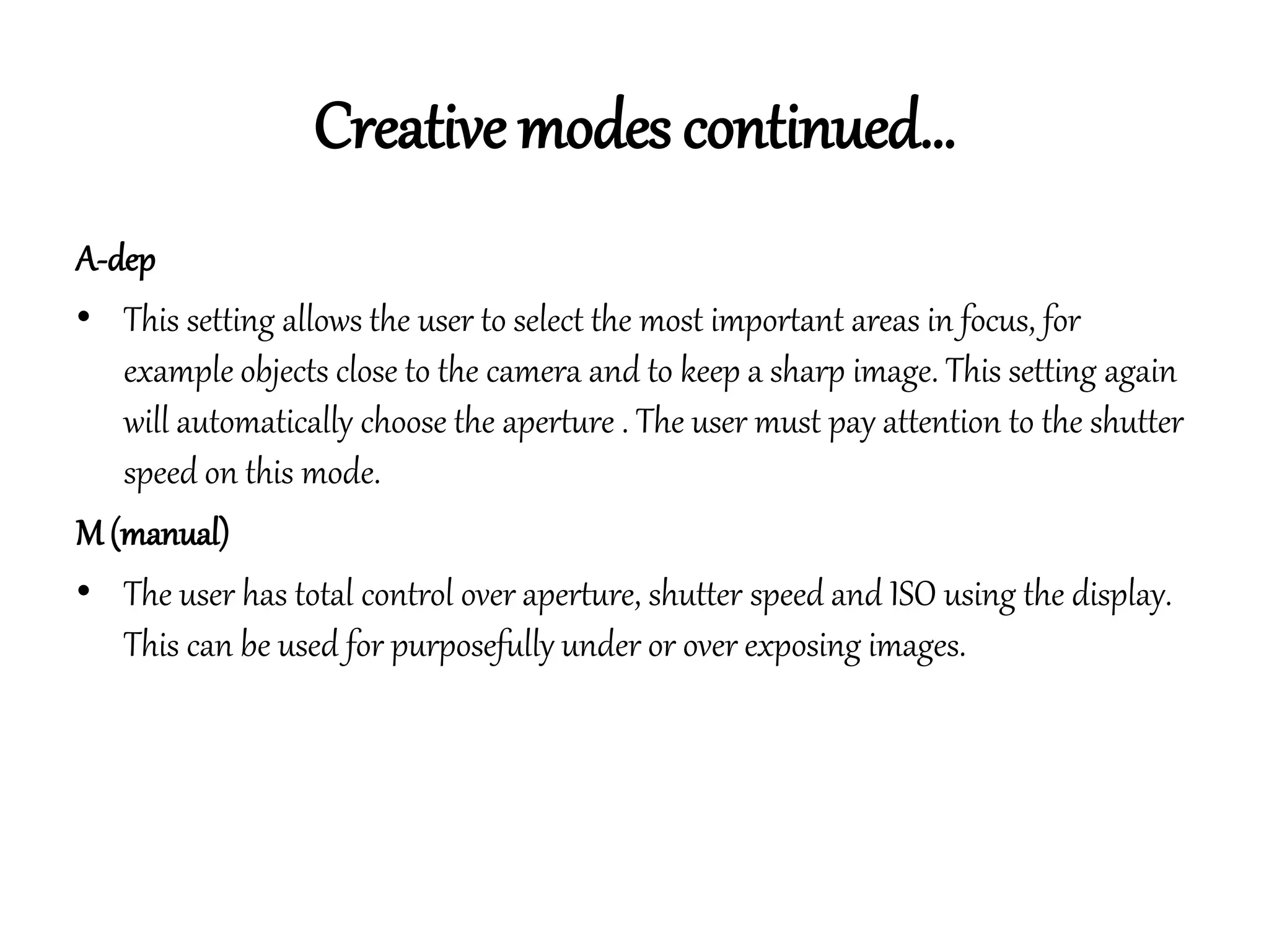 Creative modes continued…
A-dep
• This setting allows the user to select the most important areas in focus, for
example objects close to the camera and to keep a sharp image. This setting again
will automatically choose the aperture . The user must pay attention to the shutter
speed on this mode.
M (manual)
• The user has total control over aperture, shutter speed and ISO using the display.
This can be used for purposefully under or over exposing images.
 