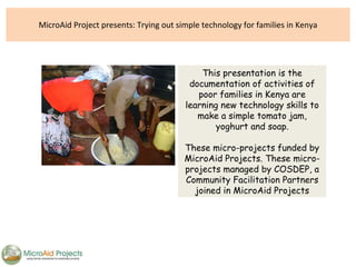 MicroAid Project presents: Trying out simple technology for families in Kenya This presentation is the documentation of activities of poor families in Kenya are learning new technology skills to make a simple tomato jam, yoghurt and soap. These micro-projects funded by MicroAid Projects. These micro-projects managed by COSDEP, a Community Facilitation Partners joined in MicroAid Projects 