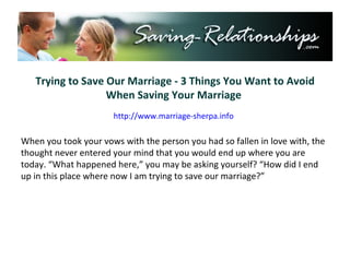 Trying to Save Our Marriage - 3 Things You Want to Avoid When Saving Your Marriage  http://www.marriage-sherpa.info When you took your vows with the person you had so fallen in love with, the thought never entered your mind that you would end up where you are today. “What happened here,” you may be asking yourself? “How did I end up in this place where now I am trying to save our marriage?” 
