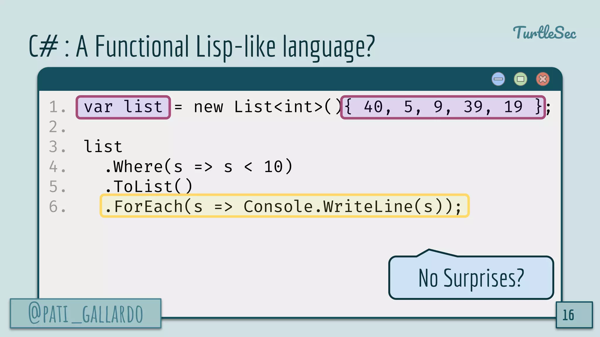@pati_gallardo
TurtleSec
C# : A Functional Lisp-like language?
1. var list = new List<int>(){ 40, 5, 9, 39, 19 };
2.
3. list
4. .Where(s => s < 10)
5. .ToList()
6. .ForEach(s => Console.WriteLine(s));
@pati_gallardo 16
No Surprises?
 