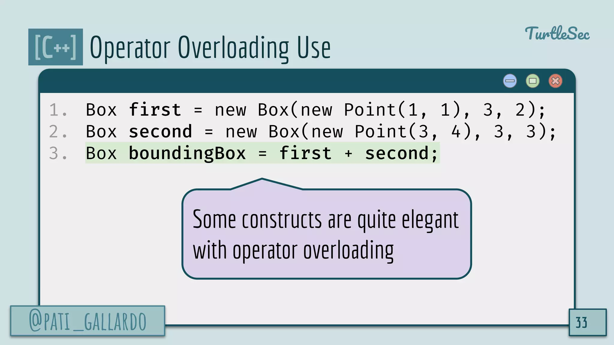 @pati_gallardo
TurtleSec
[C++] Operator Overloading Use
1. Box first = new Box(new Point(1, 1), 3, 2);
2. Box second = new Box(new Point(3, 4), 3, 3);
3. Box boundingBox = first + second;
@pati_gallardo 33
Some constructs are quite elegant
with operator overloading
 