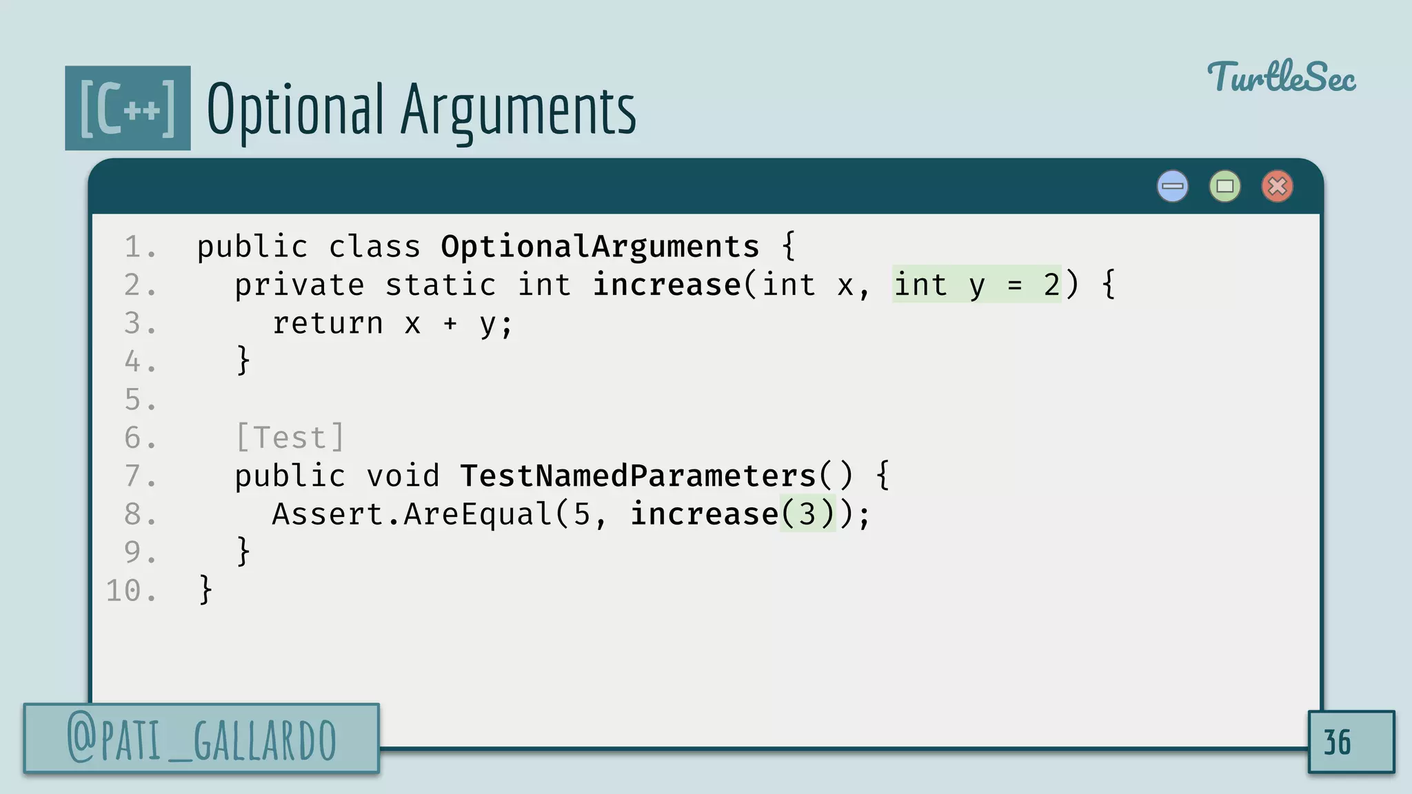 @pati_gallardo
TurtleSec
[C++] Optional Arguments
1. public class OptionalArguments {
2. private static int increase(int x, int y = 2) {
3. return x + y;
4. }
5.
6. [Test]
7. public void TestNamedParameters() {
8. Assert.AreEqual(5, increase(3));
9. }
10. }
@pati_gallardo 36
 