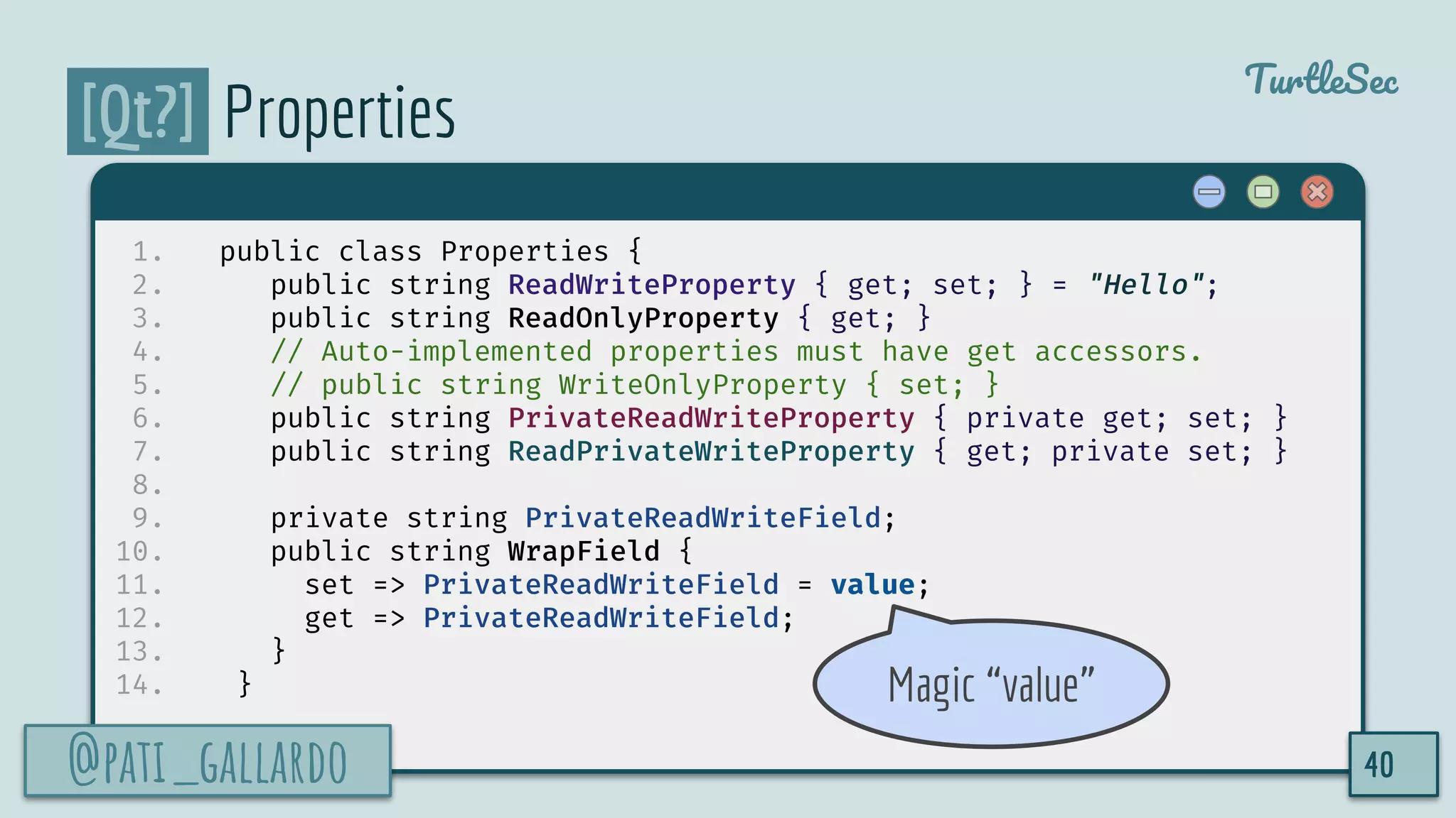 @pati_gallardo
TurtleSec
[Qt?] Properties
1. public class Properties {
2. public string ReadWriteProperty { get; set; } = "Hello";
3. public string ReadOnlyProperty { get; }
4. // Auto-implemented properties must have get accessors.
5. // public string WriteOnlyProperty { set; }
6. public string PrivateReadWriteProperty { private get; set; }
7. public string ReadPrivateWriteProperty { get; private set; }
8.
9. private string PrivateReadWriteField;
10. public string WrapField {
11. set => PrivateReadWriteField = value;
12. get => PrivateReadWriteField;
13. }
14. }
@pati_gallardo 40
Magic “value”
 