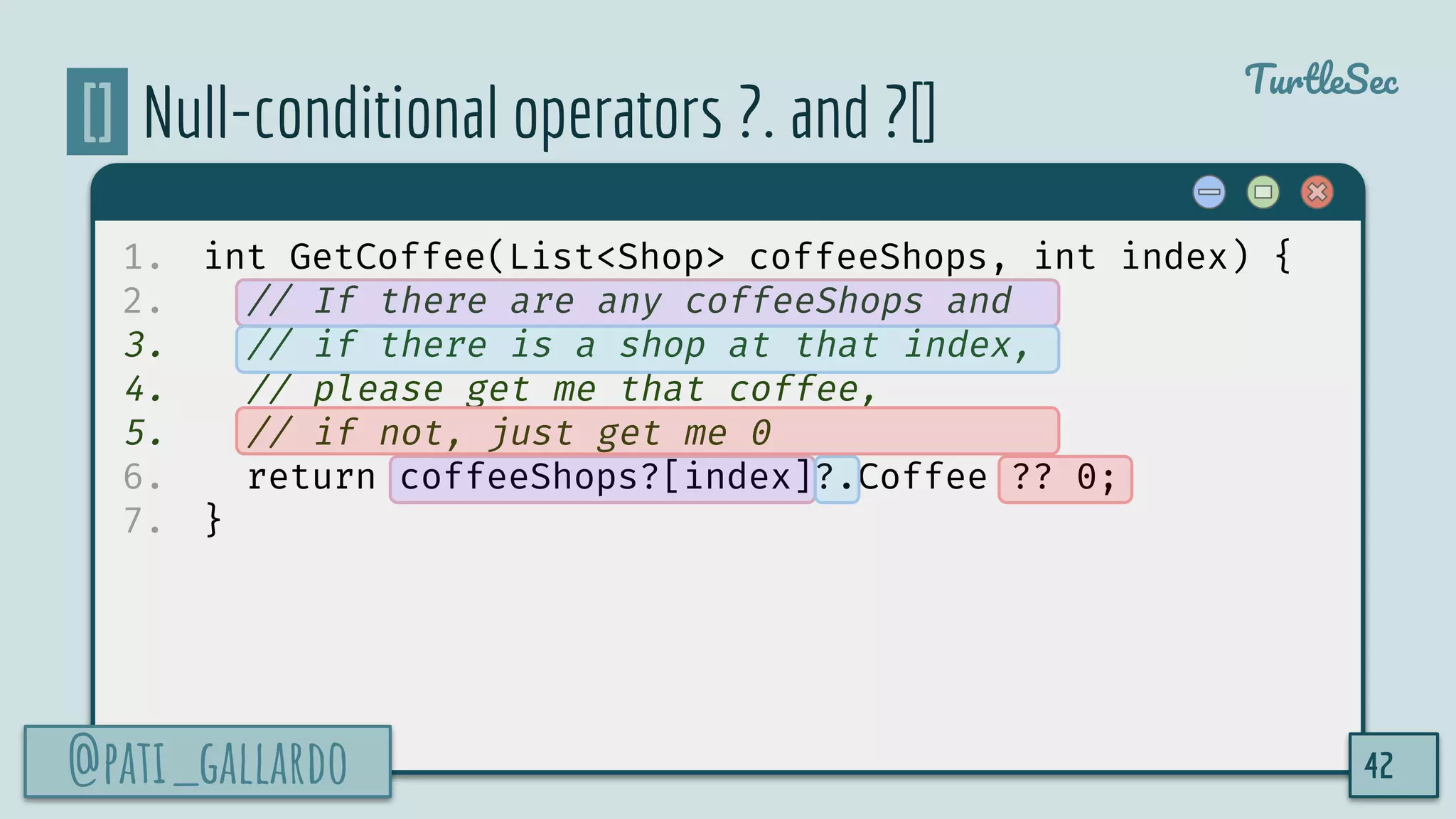 @pati_gallardo
TurtleSec
[] Null-conditional operators ?. and ?[]
1. int GetCoffee(List<Shop> coffeeShops, int index) {
2. // If there are any coffeeShops and
3. // if there is a shop at that index,
4. // please get me that coffee,
5. // if not, just get me 0
6. return coffeeShops?[index]?.Coffee ?? 0;
7. }
@pati_gallardo 42
 