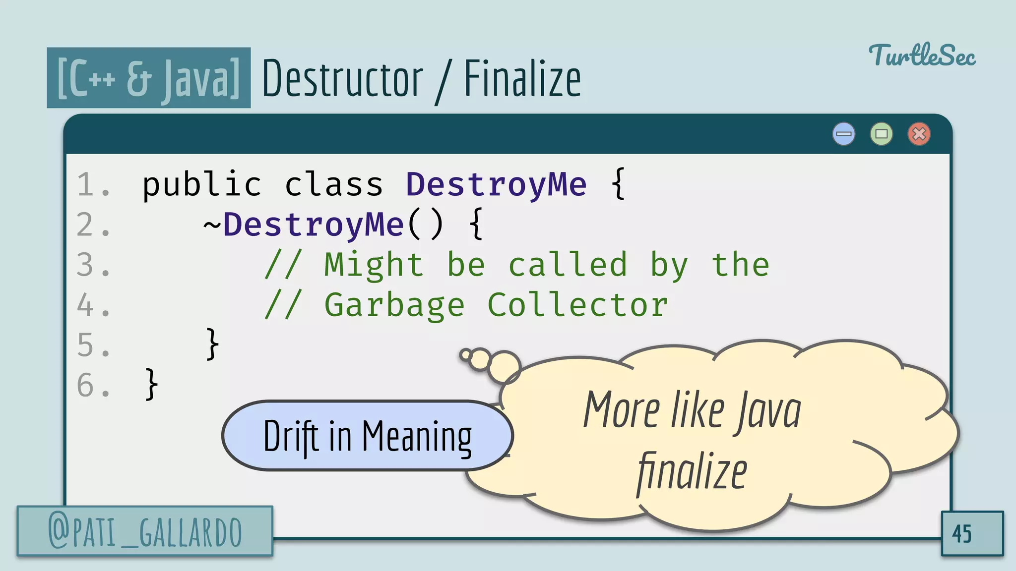 @pati_gallardo
TurtleSec
[C++ & Java] Destructor / Finalize
1. public class DestroyMe {
2. ~DestroyMe() {
3. // Might be called by the
4. // Garbage Collector
5. }
6. }
@pati_gallardo 45
More like Java
ﬁnalize
Drift in Meaning
 