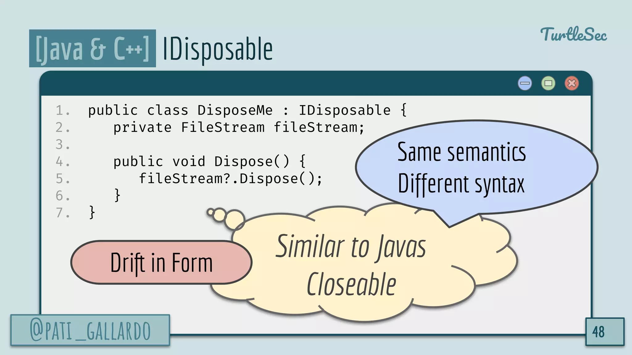 @pati_gallardo
TurtleSec
[Java & C++] IDisposable
1. public class DisposeMe : IDisposable {
2. private FileStream fileStream;
3.
4. public void Dispose() {
5. fileStream?.Dispose();
6. }
7. }
@pati_gallardo 48
Similar to Javas
Closeable
Drift in Form
Same semantics
Different syntax
 