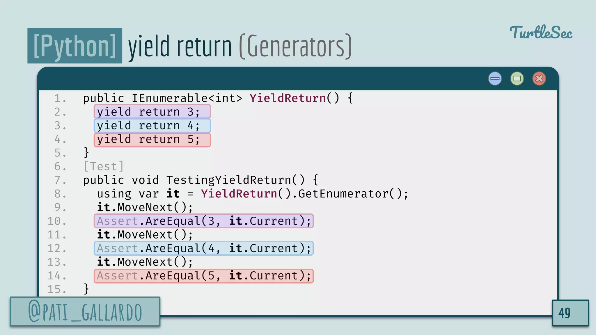 @pati_gallardo
TurtleSec
[Python] yield return (Generators)
1. public IEnumerable<int> YieldReturn() {
2. yield return 3;
3. yield return 4;
4. yield return 5;
5. }
6. [Test]
7. public void TestingYieldReturn() {
8. using var it = YieldReturn().GetEnumerator();
9. it.MoveNext();
10. Assert.AreEqual(3, it.Current);
11. it.MoveNext();
12. Assert.AreEqual(4, it.Current);
13. it.MoveNext();
14. Assert.AreEqual(5, it.Current);
15. }
@pati_gallardo 49
 