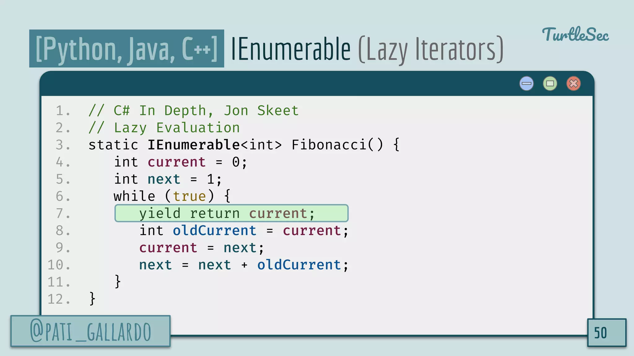 @pati_gallardo
TurtleSec
[Python, Java, C++] IEnumerable (Lazy Iterators)
1. // C# In Depth, Jon Skeet
2. // Lazy Evaluation
3. static IEnumerable<int> Fibonacci() {
4. int current = 0;
5. int next = 1;
6. while (true) {
7. yield return current;
8. int oldCurrent = current;
9. current = next;
10. next = next + oldCurrent;
11. }
12. }
@pati_gallardo 50
 