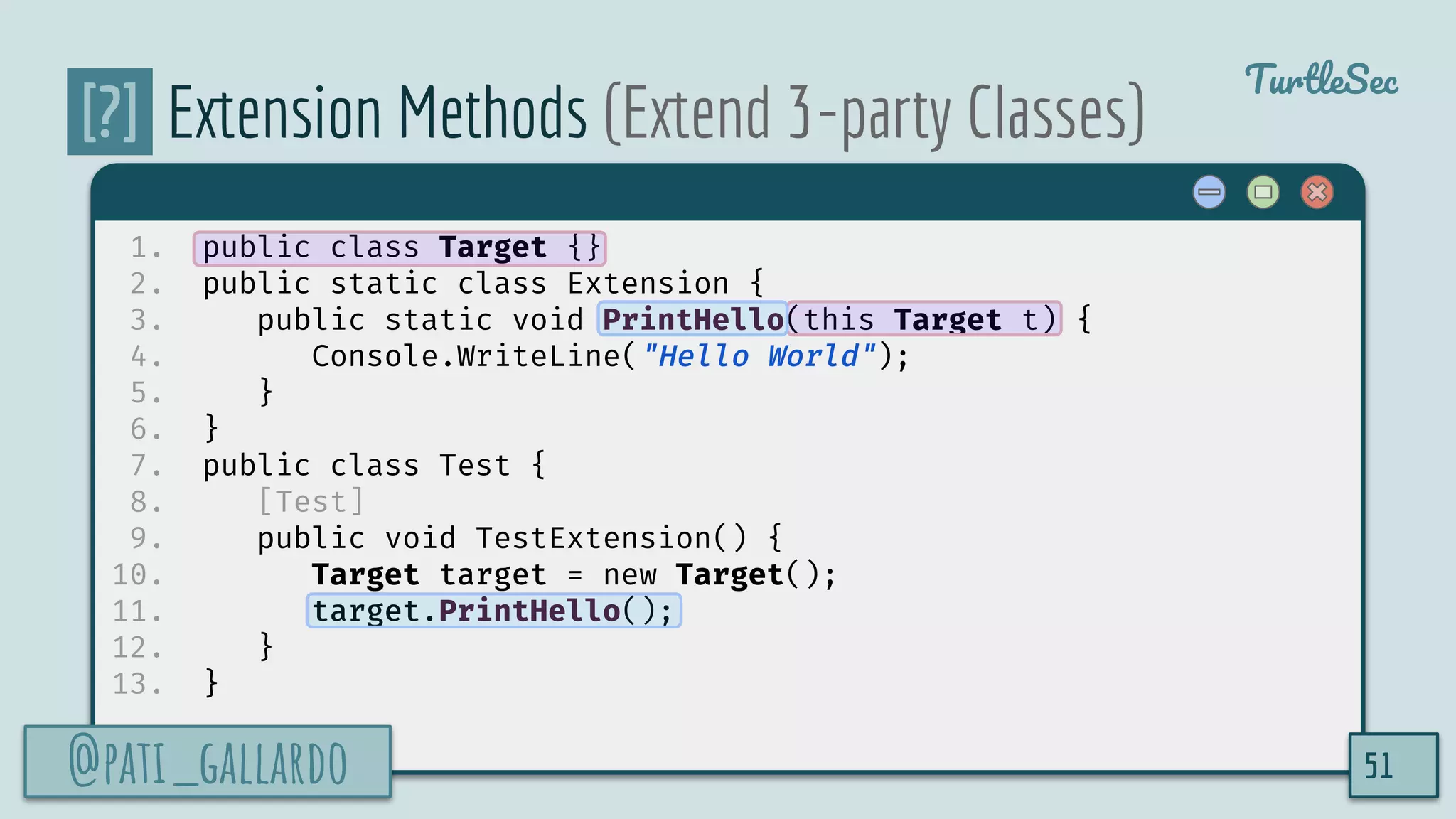 @pati_gallardo
TurtleSec
[?] Extension Methods (Extend 3-party Classes)
1. public class Target {}
2. public static class Extension {
3. public static void PrintHello(this Target t) {
4. Console.WriteLine("Hello World");
5. }
6. }
7. public class Test {
8. [Test]
9. public void TestExtension() {
10. Target target = new Target();
11. target.PrintHello();
12. }
13. }
@pati_gallardo 51
 