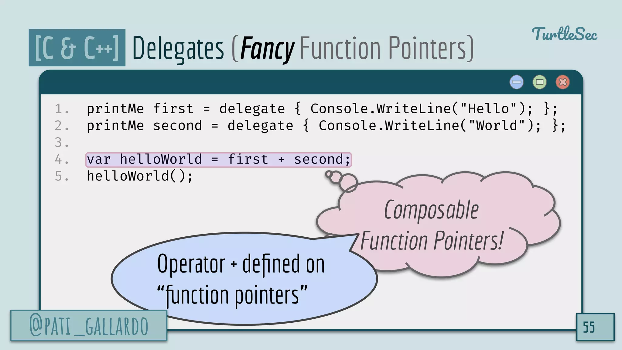 @pati_gallardo
TurtleSec
[C & C++] Delegates (Fancy Function Pointers)
1. printMe first = delegate { Console.WriteLine("Hello"); };
2. printMe second = delegate { Console.WriteLine("World"); };
3.
4. var helloWorld = first + second;
5. helloWorld();
55
Composable
Function Pointers!
Operator + deﬁned on
“function pointers”
@pati_gallardo
 