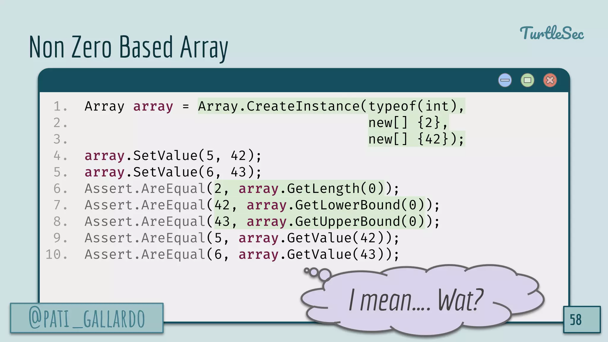 @pati_gallardo
TurtleSec
Non Zero Based Array
1. Array array = Array.CreateInstance(typeof(int),
2. new[] {2},
3. new[] {42});
4. array.SetValue(5, 42);
5. array.SetValue(6, 43);
6. Assert.AreEqual(2, array.GetLength(0));
7. Assert.AreEqual(42, array.GetLowerBound(0));
8. Assert.AreEqual(43, array.GetUpperBound(0));
9. Assert.AreEqual(5, array.GetValue(42));
10. Assert.AreEqual(6, array.GetValue(43));
@pati_gallardo 58
I mean…. Wat?
 
