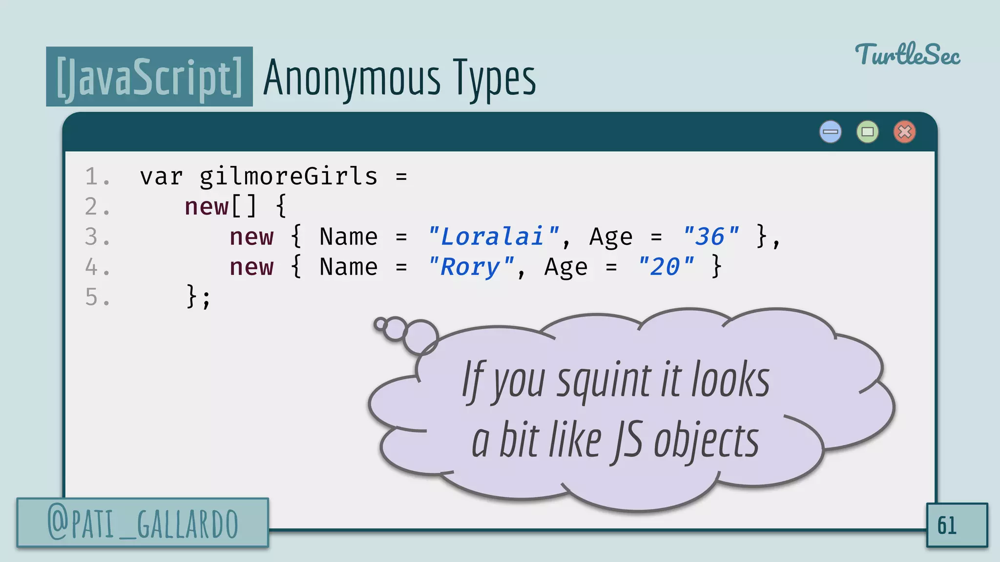 @pati_gallardo
TurtleSec
[JavaScript] Anonymous Types
1. var gilmoreGirls =
2. new[] {
3. new { Name = "Loralai", Age = "36" },
4. new { Name = "Rory", Age = "20" }
5. };
@pati_gallardo 61
If you squint it looks
a bit like JS objects
 