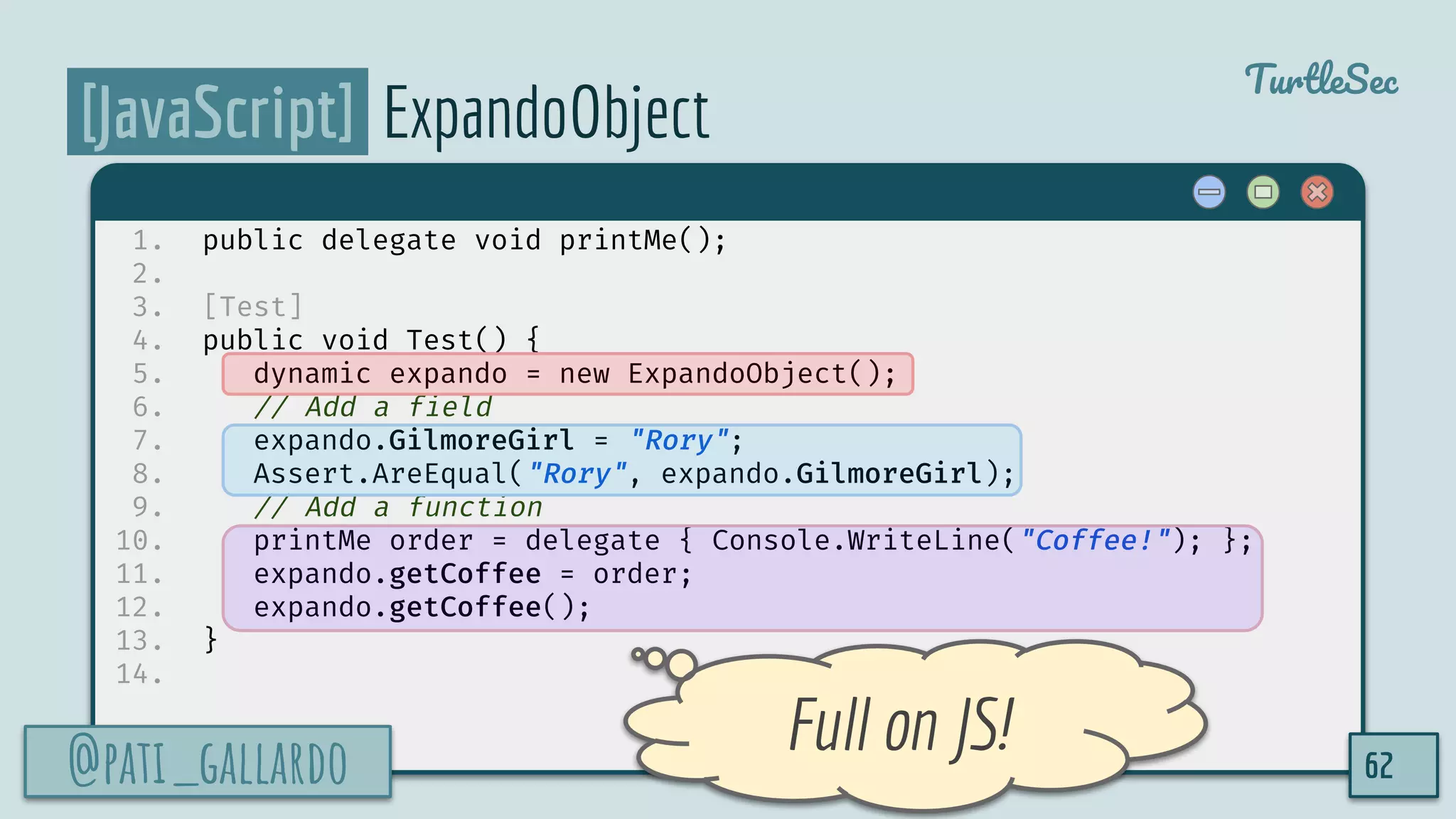 @pati_gallardo
TurtleSec
[JavaScript] ExpandoObject
1. public delegate void printMe();
2.
3. [Test]
4. public void Test() {
5. dynamic expando = new ExpandoObject();
6. // Add a field
7. expando.GilmoreGirl = "Rory";
8. Assert.AreEqual("Rory", expando.GilmoreGirl);
9. // Add a function
10. printMe order = delegate { Console.WriteLine("Coffee!"); };
11. expando.getCoffee = order;
12. expando.getCoffee();
13. }
14.
@pati_gallardo 62
Full on JS!
 