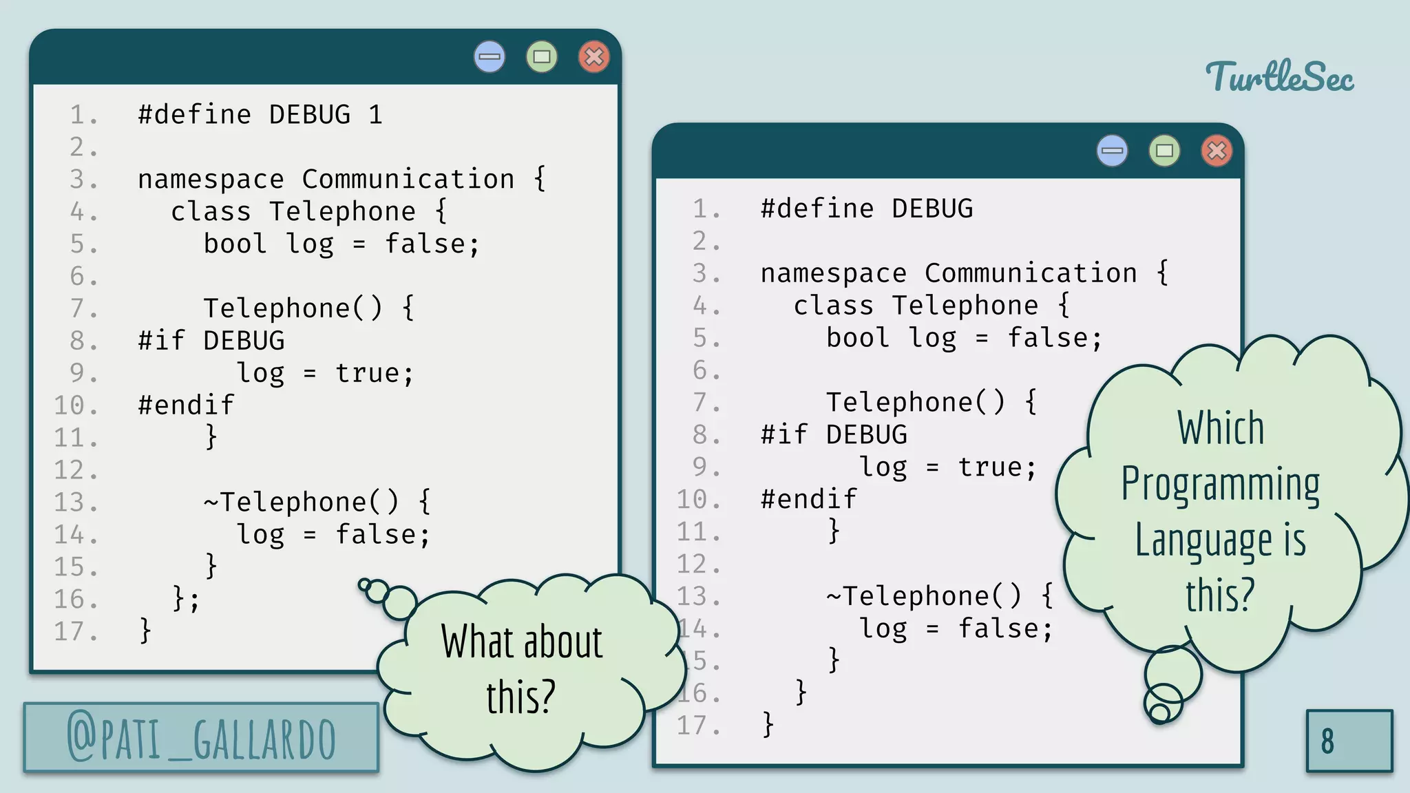 @pati_gallardo
TurtleSec
1. #define DEBUG 1
2.
3. namespace Communication {
4. class Telephone {
5. bool log = false;
6.
7. Telephone() {
8. #if DEBUG
9. log = true;
10. #endif
11. }
12.
13. ~Telephone() {
14. log = false;
15. }
16. };
17. }
@pati_gallardo 8
1. #define DEBUG
2.
3. namespace Communication {
4. class Telephone {
5. bool log = false;
6.
7. Telephone() {
8. #if DEBUG
9. log = true;
10. #endif
11. }
12.
13. ~Telephone() {
14. log = false;
15. }
16. }
17. }
Which
Programming
Language is
this?
What about
this?
 