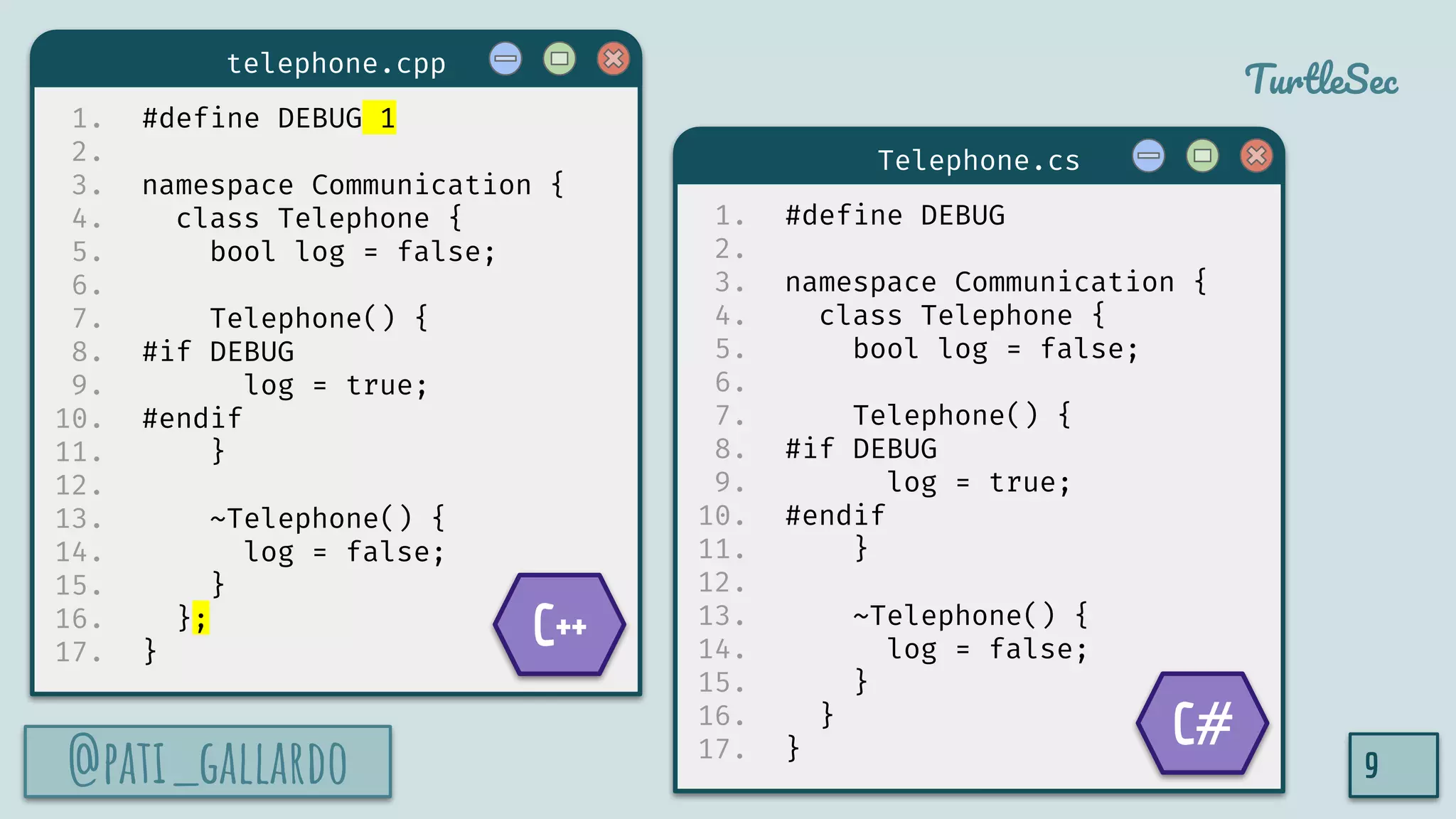@pati_gallardo
TurtleSec
1. #define DEBUG 1
2.
3. namespace Communication {
4. class Telephone {
5. bool log = false;
6.
7. Telephone() {
8. #if DEBUG
9. log = true;
10. #endif
11. }
12.
13. ~Telephone() {
14. log = false;
15. }
16. };
17. }
@pati_gallardo 9
1. #define DEBUG
2.
3. namespace Communication {
4. class Telephone {
5. bool log = false;
6.
7. Telephone() {
8. #if DEBUG
9. log = true;
10. #endif
11. }
12.
13. ~Telephone() {
14. log = false;
15. }
16. }
17. }
telephone.cpp
Telephone.cs
C++
C#
 