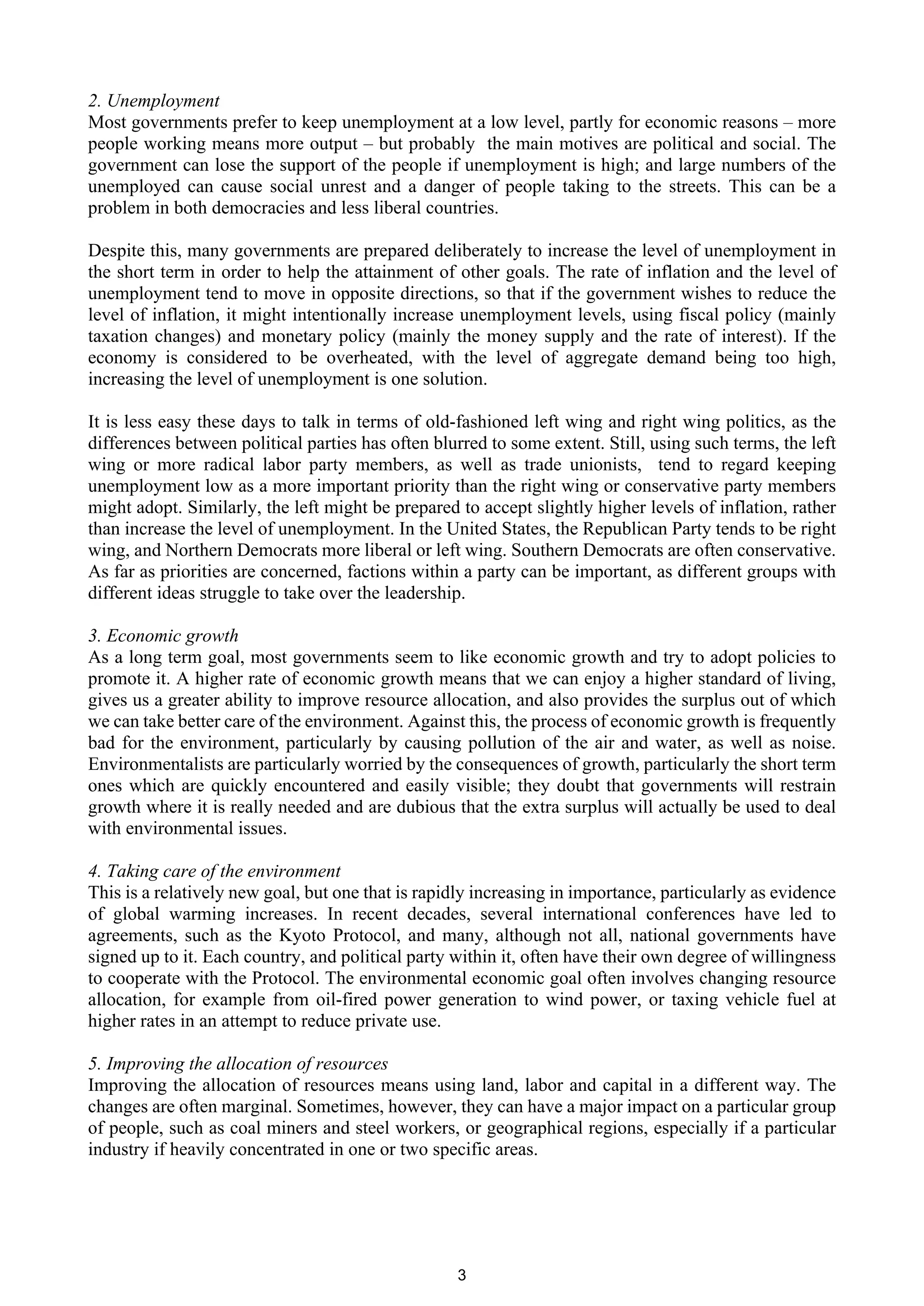 2. Unemployment
Most governments prefer to keep unemployment at a low level, partly for economic reasons – more
people working means more output – but probably the main motives are political and social. The
government can lose the support of the people if unemployment is high; and large numbers of the
unemployed can cause social unrest and a danger of people taking to the streets. This can be a
problem in both democracies and less liberal countries.

Despite this, many governments are prepared deliberately to increase the level of unemployment in
the short term in order to help the attainment of other goals. The rate of inflation and the level of
unemployment tend to move in opposite directions, so that if the government wishes to reduce the
level of inflation, it might intentionally increase unemployment levels, using fiscal policy (mainly
taxation changes) and monetary policy (mainly the money supply and the rate of interest). If the
economy is considered to be overheated, with the level of aggregate demand being too high,
increasing the level of unemployment is one solution.

It is less easy these days to talk in terms of old-fashioned left wing and right wing politics, as the
differences between political parties has often blurred to some extent. Still, using such terms, the left
wing or more radical labor party members, as well as trade unionists, tend to regard keeping
unemployment low as a more important priority than the right wing or conservative party members
might adopt. Similarly, the left might be prepared to accept slightly higher levels of inflation, rather
than increase the level of unemployment. In the United States, the Republican Party tends to be right
wing, and Northern Democrats more liberal or left wing. Southern Democrats are often conservative.
As far as priorities are concerned, factions within a party can be important, as different groups with
different ideas struggle to take over the leadership.

3. Economic growth
As a long term goal, most governments seem to like economic growth and try to adopt policies to
promote it. A higher rate of economic growth means that we can enjoy a higher standard of living,
gives us a greater ability to improve resource allocation, and also provides the surplus out of which
we can take better care of the environment. Against this, the process of economic growth is frequently
bad for the environment, particularly by causing pollution of the air and water, as well as noise.
Environmentalists are particularly worried by the consequences of growth, particularly the short term
ones which are quickly encountered and easily visible; they doubt that governments will restrain
growth where it is really needed and are dubious that the extra surplus will actually be used to deal
with environmental issues.

4. Taking care of the environment
This is a relatively new goal, but one that is rapidly increasing in importance, particularly as evidence
of global warming increases. In recent decades, several international conferences have led to
agreements, such as the Kyoto Protocol, and many, although not all, national governments have
signed up to it. Each country, and political party within it, often have their own degree of willingness
to cooperate with the Protocol. The environmental economic goal often involves changing resource
allocation, for example from oil-fired power generation to wind power, or taxing vehicle fuel at
higher rates in an attempt to reduce private use.

5. Improving the allocation of resources
Improving the allocation of resources means using land, labor and capital in a different way. The
changes are often marginal. Sometimes, however, they can have a major impact on a particular group
of people, such as coal miners and steel workers, or geographical regions, especially if a particular
industry if heavily concentrated in one or two specific areas.




                                                   3
 
