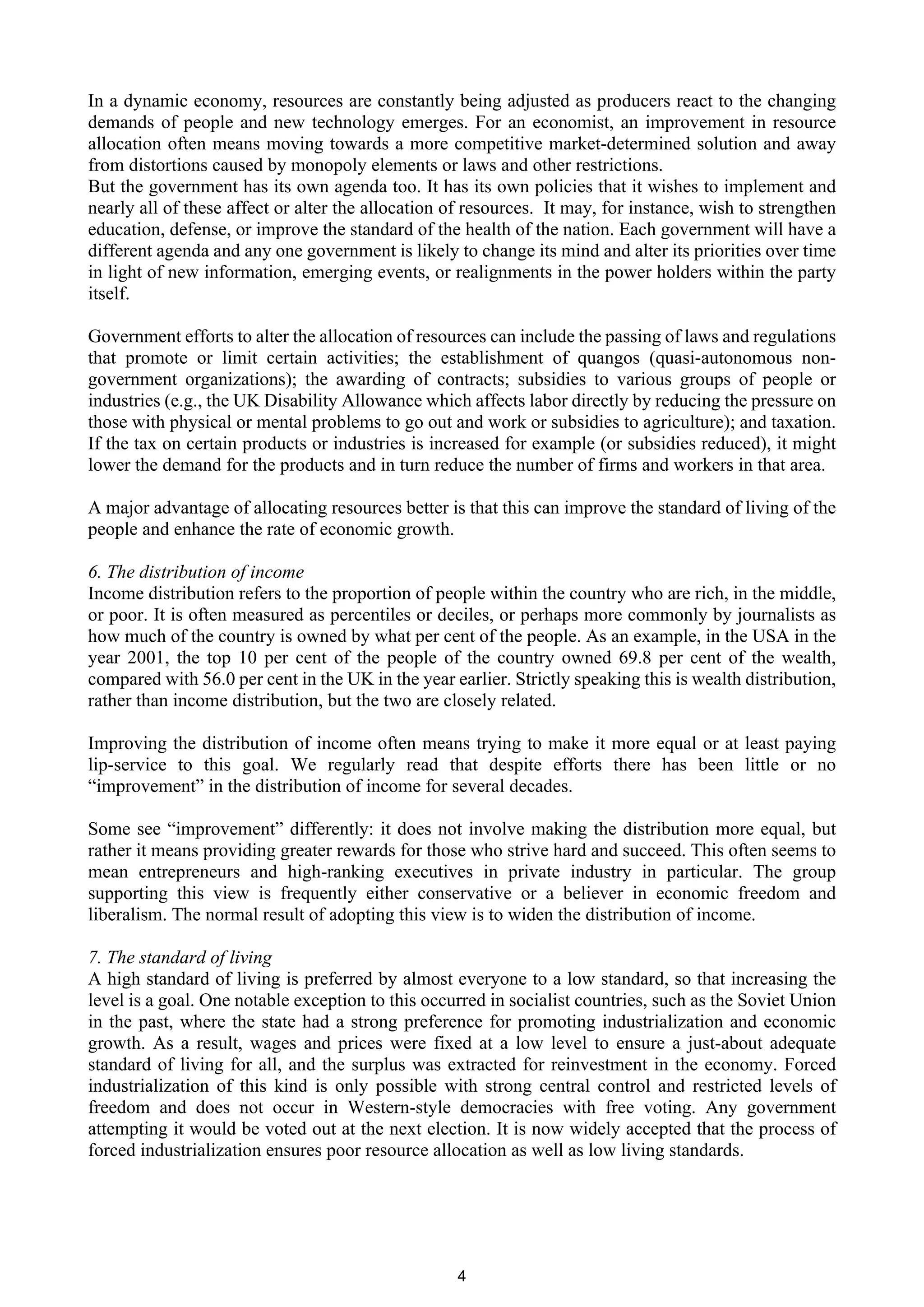 In a dynamic economy, resources are constantly being adjusted as producers react to the changing
demands of people and new technology emerges. For an economist, an improvement in resource
allocation often means moving towards a more competitive market-determined solution and away
from distortions caused by monopoly elements or laws and other restrictions.
But the government has its own agenda too. It has its own policies that it wishes to implement and
nearly all of these affect or alter the allocation of resources. It may, for instance, wish to strengthen
education, defense, or improve the standard of the health of the nation. Each government will have a
different agenda and any one government is likely to change its mind and alter its priorities over time
in light of new information, emerging events, or realignments in the power holders within the party
itself.

Government efforts to alter the allocation of resources can include the passing of laws and regulations
that promote or limit certain activities; the establishment of quangos (quasi-autonomous non-
government organizations); the awarding of contracts; subsidies to various groups of people or
industries (e.g., the UK Disability Allowance which affects labor directly by reducing the pressure on
those with physical or mental problems to go out and work or subsidies to agriculture); and taxation.
If the tax on certain products or industries is increased for example (or subsidies reduced), it might
lower the demand for the products and in turn reduce the number of firms and workers in that area.

A major advantage of allocating resources better is that this can improve the standard of living of the
people and enhance the rate of economic growth.

6. The distribution of income
Income distribution refers to the proportion of people within the country who are rich, in the middle,
or poor. It is often measured as percentiles or deciles, or perhaps more commonly by journalists as
how much of the country is owned by what per cent of the people. As an example, in the USA in the
year 2001, the top 10 per cent of the people of the country owned 69.8 per cent of the wealth,
compared with 56.0 per cent in the UK in the year earlier. Strictly speaking this is wealth distribution,
rather than income distribution, but the two are closely related.

Improving the distribution of income often means trying to make it more equal or at least paying
lip-service to this goal. We regularly read that despite efforts there has been little or no
“improvement” in the distribution of income for several decades.

Some see “improvement” differently: it does not involve making the distribution more equal, but
rather it means providing greater rewards for those who strive hard and succeed. This often seems to
mean entrepreneurs and high-ranking executives in private industry in particular. The group
supporting this view is frequently either conservative or a believer in economic freedom and
liberalism. The normal result of adopting this view is to widen the distribution of income.

7. The standard of living
A high standard of living is preferred by almost everyone to a low standard, so that increasing the
level is a goal. One notable exception to this occurred in socialist countries, such as the Soviet Union
in the past, where the state had a strong preference for promoting industrialization and economic
growth. As a result, wages and prices were fixed at a low level to ensure a just-about adequate
standard of living for all, and the surplus was extracted for reinvestment in the economy. Forced
industrialization of this kind is only possible with strong central control and restricted levels of
freedom and does not occur in Western-style democracies with free voting. Any government
attempting it would be voted out at the next election. It is now widely accepted that the process of
forced industrialization ensures poor resource allocation as well as low living standards.




                                                   4
 