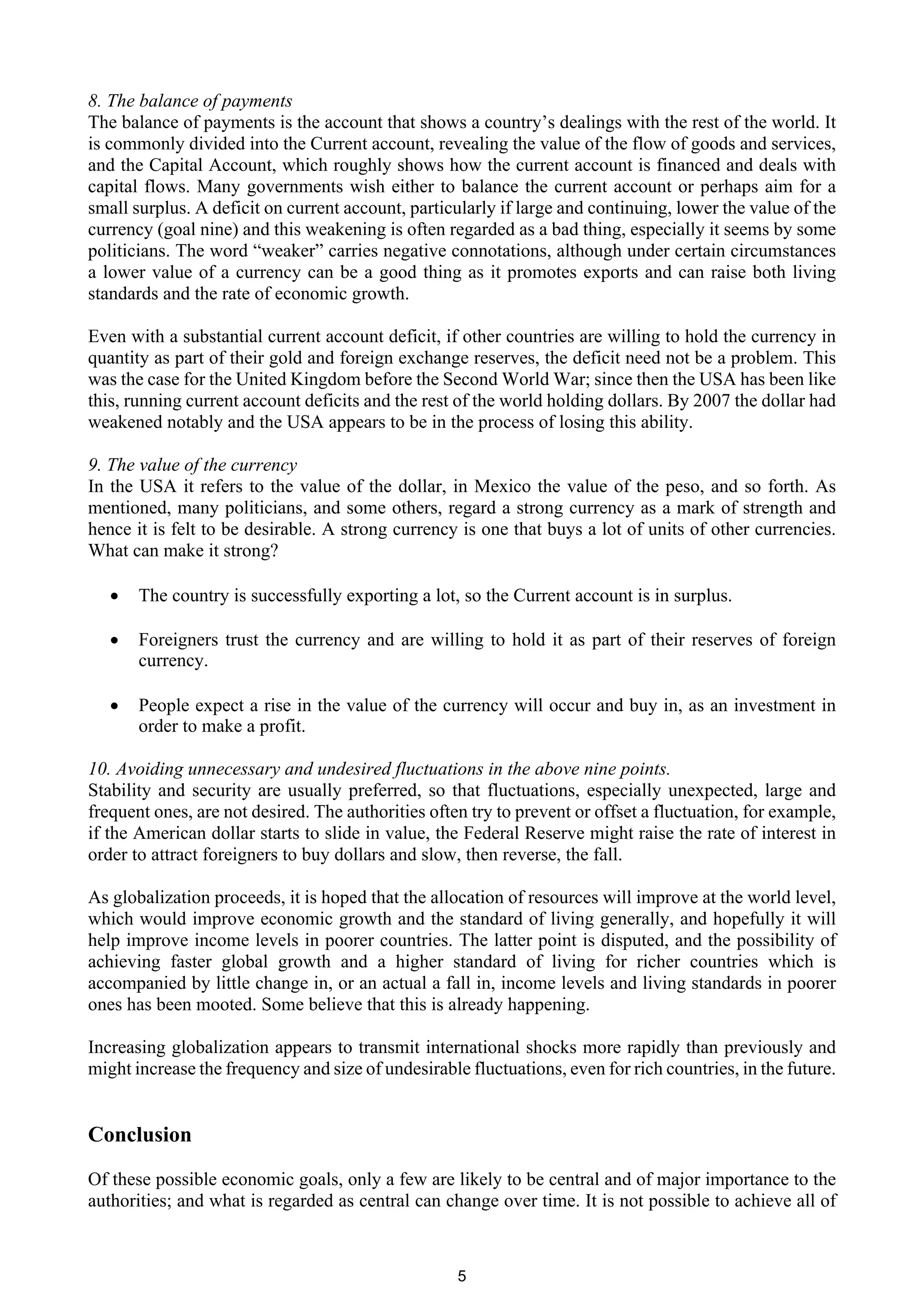 8. The balance of payments
The balance of payments is the account that shows a country’s dealings with the rest of the world. It
is commonly divided into the Current account, revealing the value of the flow of goods and services,
and the Capital Account, which roughly shows how the current account is financed and deals with
capital flows. Many governments wish either to balance the current account or perhaps aim for a
small surplus. A deficit on current account, particularly if large and continuing, lower the value of the
currency (goal nine) and this weakening is often regarded as a bad thing, especially it seems by some
politicians. The word “weaker” carries negative connotations, although under certain circumstances
a lower value of a currency can be a good thing as it promotes exports and can raise both living
standards and the rate of economic growth.

Even with a substantial current account deficit, if other countries are willing to hold the currency in
quantity as part of their gold and foreign exchange reserves, the deficit need not be a problem. This
was the case for the United Kingdom before the Second World War; since then the USA has been like
this, running current account deficits and the rest of the world holding dollars. By 2007 the dollar had
weakened notably and the USA appears to be in the process of losing this ability.

9. The value of the currency
In the USA it refers to the value of the dollar, in Mexico the value of the peso, and so forth. As
mentioned, many politicians, and some others, regard a strong currency as a mark of strength and
hence it is felt to be desirable. A strong currency is one that buys a lot of units of other currencies.
What can make it strong?

   ·   The country is successfully exporting a lot, so the Current account is in surplus.

   ·   Foreigners trust the currency and are willing to hold it as part of their reserves of foreign
       currency.

   ·   People expect a rise in the value of the currency will occur and buy in, as an investment in
       order to make a profit.

10. Avoiding unnecessary and undesired fluctuations in the above nine points.
Stability and security are usually preferred, so that fluctuations, especially unexpected, large and
frequent ones, are not desired. The authorities often try to prevent or offset a fluctuation, for example,
if the American dollar starts to slide in value, the Federal Reserve might raise the rate of interest in
order to attract foreigners to buy dollars and slow, then reverse, the fall.

As globalization proceeds, it is hoped that the allocation of resources will improve at the world level,
which would improve economic growth and the standard of living generally, and hopefully it will
help improve income levels in poorer countries. The latter point is disputed, and the possibility of
achieving faster global growth and a higher standard of living for richer countries which is
accompanied by little change in, or an actual a fall in, income levels and living standards in poorer
ones has been mooted. Some believe that this is already happening.

Increasing globalization appears to transmit international shocks more rapidly than previously and
might increase the frequency and size of undesirable fluctuations, even for rich countries, in the future.


Conclusion

Of these possible economic goals, only a few are likely to be central and of major importance to the
authorities; and what is regarded as central can change over time. It is not possible to achieve all of



                                                    5
 