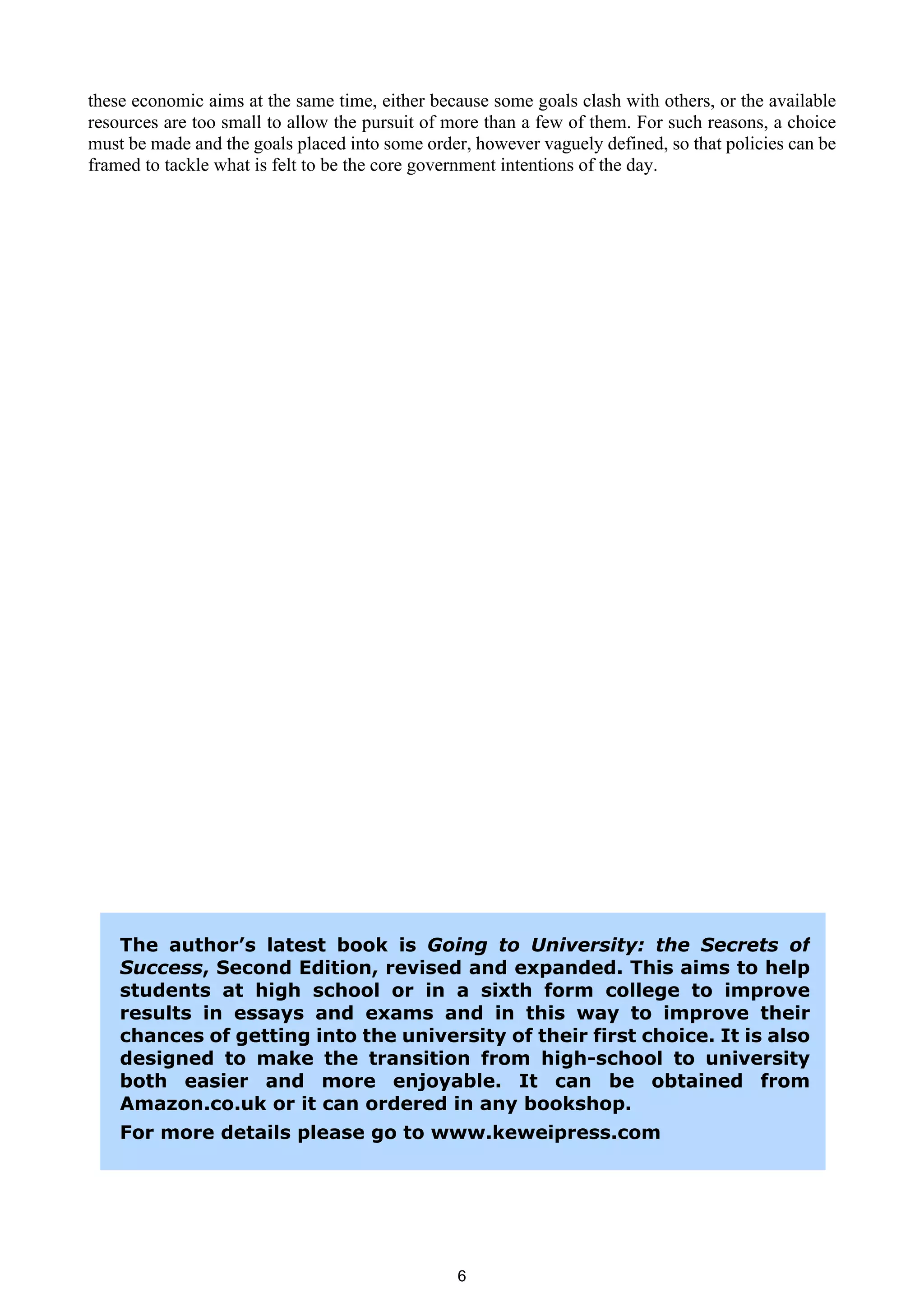 these economic aims at the same time, either because some goals clash with others, or the available
resources are too small to allow the pursuit of more than a few of them. For such reasons, a choice
must be made and the goals placed into some order, however vaguely defined, so that policies can be
framed to tackle what is felt to be the core government intentions of the day.




    The author’s latest book is Going to University: the Secrets of
    Success, Second Edition, revised and expanded. This aims to help
    students at high school or in a sixth form college to improve
    results in essays and exams and in this way to improve their
    chances of getting into the university of their first choice. It is also
    designed to make the transition from high-school to university
    both easier and more enjoyable. It can be obtained from
    Amazon.co.uk or it can ordered in any bookshop.
    For more details please go to www.keweipress.com




                                                6
 