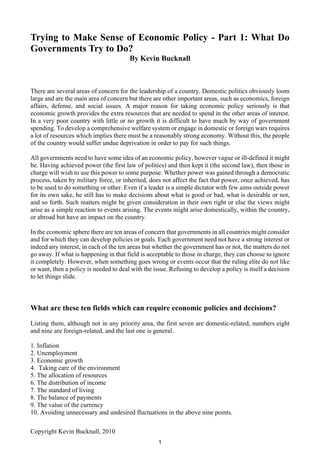 Trying to Make Sense of Economic Policy - Part 1: What Do
Governments Try to Do?
                                        By Kevin Bucknall



There are several areas of concern for the leadership of a country. Domestic politics obviously loom
large and are the main area of concern but there are other important areas, such as economics, foreign
affairs, defense, and social issues. A major reason for taking economic policy seriously is that
economic growth provides the extra resources that are needed to spend in the other areas of interest.
In a very poor country with little or no growth it is difficult to have much by way of government
spending. To develop a comprehensive welfare system or engage in domestic or foreign wars requires
a lot of resources which implies there must be a reasonably strong economy. Without this, the people
of the country would suffer undue deprivation in order to pay for such things.

All governments need to have some idea of an economic policy, however vague or ill-defined it might
be. Having achieved power (the first law of politics) and then kept it (the second law), then those in
charge will wish to use this power to some purpose. Whether power was gained through a democratic
process, taken by military force, or inherited, does not affect the fact that power, once achieved, has
to be used to do something or other. Even if a leader is a simple dictator with few aims outside power
for its own sake, he still has to make decisions about what is good or bad, what is desirable or not,
and so forth. Such matters might be given consideration in their own right or else the views might
arise as a simple reaction to events arising. The events might arise domestically, within the country,
or abroad but have an impact on the country.

In the economic sphere there are ten areas of concern that governments in all countries might consider
and for which they can develop policies or goals. Each government need not have a strong interest or
indeed any interest, in each of the ten areas but whether the government has or not, the matters do not
go away. If what is happening in that field is acceptable to those in charge, they can choose to ignore
it completely. However, when something goes wrong or events occur that the ruling elite do not like
or want, then a policy is needed to deal with the issue. Refusing to develop a policy is itself a decision
to let things slide.



What are these ten fields which can require economic policies and decisions?

Listing them, although not in any priority area, the first seven are domestic-related, numbers eight
and nine are foreign-related, and the last one is general.

1. Inflation
2. Unemployment
3. Economic growth
4. Taking care of the environment
5. The allocation of resources
6. The distribution of income
7. The standard of living
8. The balance of payments
9. The value of the currency
10. Avoiding unnecessary and undesired fluctuations in the above nine points.

Copyright Kevin Bucknall, 2010
                                                    1
 