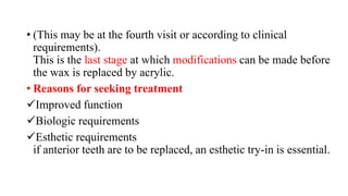 • (This may be at the fourth visit or according to clinical
requirements).
This is the last stage at which modifications can be made before
the wax is replaced by acrylic.
• Reasons for seeking treatment
Improved function
Biologic requirements
Esthetic requirements
if anterior teeth are to be replaced, an esthetic try-in is essential.
 