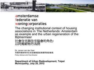 The changing institutional context of housing
associations in The Netherlands: Amsterdam
as example and the urban regeneration of the
Bijlmermeer
社會住宅與住宅協會的角色:
以阿姆斯特丹為例
Dr. Jeroen van der Veer
荷蘭阿姆斯特丹住宅協會聯盟政策顧問與副會長
Policy Advisor and Vice Director
Department of Urban Redevelopment, Taipei
Municipality, July 20, 2012
 