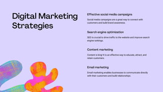 Social media campaigns are a great way to connect with
customers and build brand awareness.
SEO is crucial to drive traffic to the website and improve search
engine rankings.
Content is king! It is an effective way to educate, attract, and
retain customers.
Email marketing enables businesses to communicate directly
with their customers and build relationships.
 