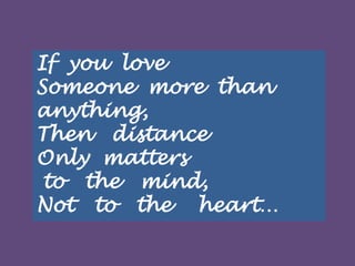 If you love
Someone more than
anything,
Then distance
Only matters
to the mind,
Not to the heart…

 