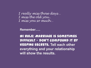 I really miss those days…
I miss the old you..
I miss you so much…
Remember…..

#1 rule: Marriage is sometimes
difficult - don't compound it by
keeping secrets. Tell each other
everything and your relationship
will show the results.

 