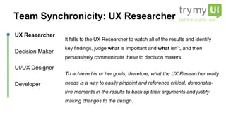 It falls to the UX Researcher to watch all of the results and identify
key findings, judge what is important and what isn’t, and then
persuasively communicate these to decision makers.
To achieve his or her goals, therefore, what the UX Researcher
really needs is a way to easily pinpoint and reference critical,
demonstra- tive moments in the results to back up their arguments
and justify making changes to the design.
UX Researcher
Decision Maker
UI/UX Designer
Developer
Team Synchronicity: UX Researcher
 