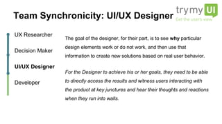 The goal of the designer, for their part, is to see why particular
design elements work or do not work, and then use that
information to create new solutions based on real user behavior.
For the Designer to achieve his or her goals, they need to be able
to directly access the results and witness users interacting with
the product at key junctures and hear their thoughts and
reactions when they run into walls.
UX Researcher
Decision Maker
UI/UX Designer
Developer
Team Synchronicity: UI/UX Designer
 