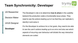 The Developer’s role is to determine how & where in the usability
test(and the production code) a functionality issue arises. They
need to see the actions leading up to it so that they can replicate it,
identify it and solve it.
For the Developer to achieve his or her goals, they need to be able
to see the user’s actions leading up to an error and also see which
aspects of recurring user behaviour will dictate the way interactive
elements are coded.
UX Researcher
Decision Maker
UI/UX Designer
Developer
Team Synchronicity: Developer
 