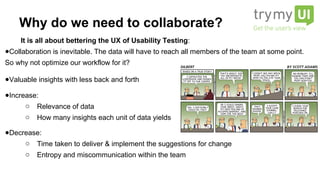 It is all about bettering the UX of Usability Testing:
● Collaboration is inevitable. The data will have to reach all members of the team at some
point. So why not optimize our workflow for it?
● Valuable insights with less back and forth
● Increase:
o Relevance of data
o How many insights each unit of data yields
● Decrease:
o Time taken to deliver & implement the suggestions for change
o Entropy and miscommunication within the team
Why do we need to collaborate?
 