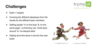 ● Data! = Insights
● Covering the different takeaways from the
results for the different team members.
● Getting people “in on the loop” & “on the
same page”, so that they can “circle back
around” to “re-interpret data”
● Getting all of this done in time for the next
build!
Challenges
 