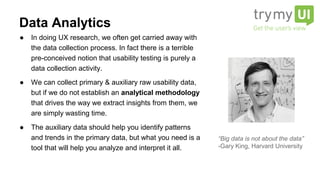 ● In doing UX research, we often get carried away with
the data collection process. In fact there is a terrible
pre-conceived notion that usability testing is purely a
data collection activity.
● We can collect primary & auxiliary raw usability data,
but if we do not establish an analytical methodology
that drives the way we extract insights from them, we
are simply wasting time.
● The auxiliary data should help you identify patterns
and trends in the primary data, but what you need is a
tool that will help you analyze and interpret it all.
Data Analytics
“Big data is not about the data”
-Gary King, Harvard University
 