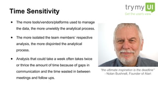 ● The more tools/vendors/platforms used to manage
the data, the more unwieldy the analytical process.
● The more isolated the team members’ respective
analysis, the more disjointed the analytical
process.
● Analysis that could take a week often takes twice
or thrice the amount of time because of gaps in
communication and the time wasted in between
meetings and follow ups.
“the ultimate inspiration is the deadline”
- Nolan Bushnell, Founder of Atari
Time Sensitivity
 