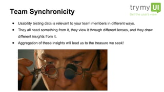 ● Usability testing data is relevant to your team members in different ways.
● They all need something from it, they view it through different lenses, and they draw
different insights from it.
● Aggregation of these insights will lead us to the treasure we seek!
Team Synchronicity
 