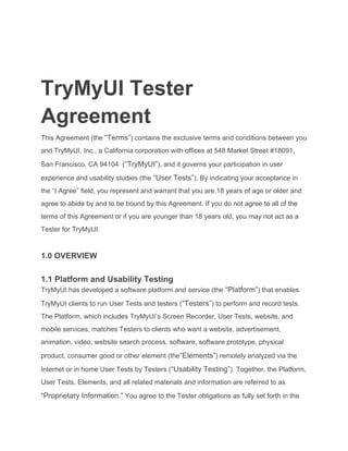 TryMyUI Tester
Agreement
This Agreement (the ​“Terms”​) contains the exclusive terms and conditions between you
and TryMyUI, Inc., a California corporation with offices at 548 Market Street #18091,
San Francisco, CA 94104 (​“TryMyUI”​), and it governs your participation in user
experience and usability studies (the ​“User Tests”​). By indicating your acceptance in
the “I Agree” field, you represent and warrant that you are 18 years of age or older and
agree to abide by and to be bound by this Agreement. If you do not agree to all of the
terms of this Agreement or if you are younger than 18 years old, you may not act as a
Tester for TryMyUI.
1.0 OVERVIEW
1.1 Platform and Usability Testing
TryMyUI has developed a software platform and service (the ​“Platform”​) that enables
TryMyUI clients to run User Tests and testers (​“Testers”​) to perform and record tests.
The Platform, which includes TryMyUI’s Screen Recorder, User Tests, website, and
mobile services, matches Testers to clients who want a website, advertisement,
animation, video, website search process, software, software prototype, physical
product, consumer good or other element (the​“Elements”​) remotely analyzed via the
Internet or in home User Tests by Testers (​“Usability Testing”​). Together, the Platform,
User Tests, Elements, and all related materials and information are referred to as
“Proprietary Information.”​ You agree to the Tester obligations as fully set forth in the
 
