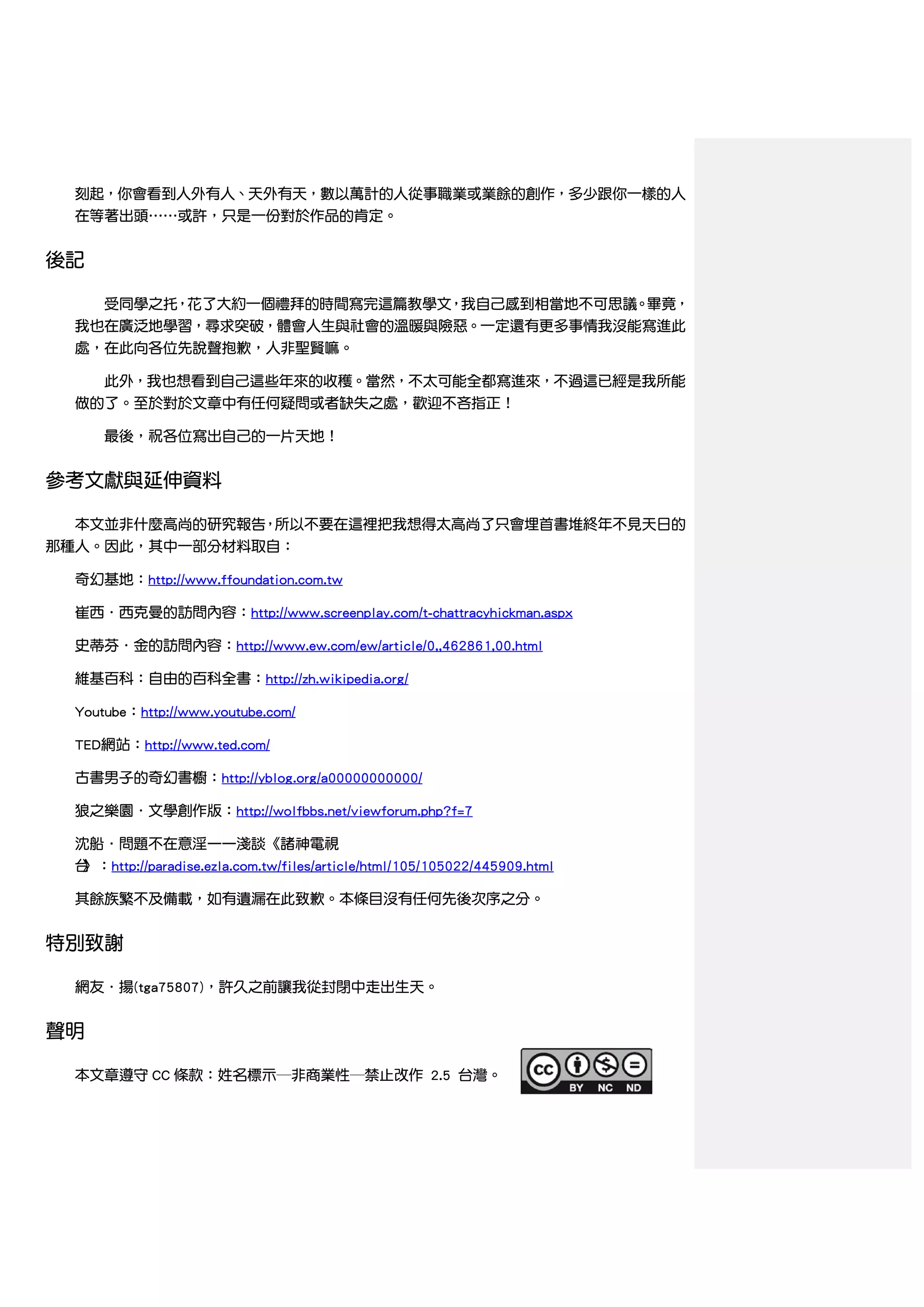 刻起，你會看到人外有人、天外有天，數以萬計的人從事職業或業餘的創作，多少跟你一樣的人
  在等著出頭……或許，只是一份對於作品的肯定。


後記

      受同學之托，花了大約一個禮拜的時間寫完這篇教學文，我自己感到相當地不可思議。畢竟，
  我也在廣泛地學習，尋求突破，體會人生與社會的溫暖與險惡。一定還有更多事情我沒能寫進此
  處，在此向各位先說聲抱歉，人非聖賢嘛。

      此外，我也想看到自己這些年來的收穫。當然，不太可能全都寫進來，不過這已經是我所能
  做的了。至於對於文章中有任何疑問或者缺失之處，歡迎不吝指正！

      最後，祝各位寫出自己的一片天地！


參考文獻與延伸資料

  本文並非什麼高尚的研究報告，所以不要在這裡把我想得太高尚了只會埋首書堆終年不見天日的
那種人。因此，其中一部分材料取自：

  奇幻基地：http://www.ffoundation.com.tw

  崔西．西克曼的訪問內容：http://www.screenplay.com/t-chattracyhickman.aspx

  史蒂芬．金的訪問內容：http://www.ew.com/ew/article/0,,462861,00.html

  維基百科：自由的百科全書：http://zh.wikipedia.org/

  Youtube：http://www.youtube.com/

  TED網站：http://www.ted.com/

  古書男子的奇幻書櫥：http://yblog.org/a00000000000/

  狼之樂園．文學創作版：http://wolfbbs.net/viewforum.php?f=7

  沈船．問題不在意淫——淺談《諸神電視
  台
  》：http://paradise.ezla.com.tw/files/article/html/105/105022/445909.html

  其餘族繁不及備載，如有遺漏在此致歉。本條目沒有任何先後次序之分。


特別致謝

  網友．揚(tga75807)，許久之前讓我從封閉中走出生天。


聲明

  本文章遵守 CC 條款：姓名標示─非商業性─禁止改作 2.5 台灣。
 