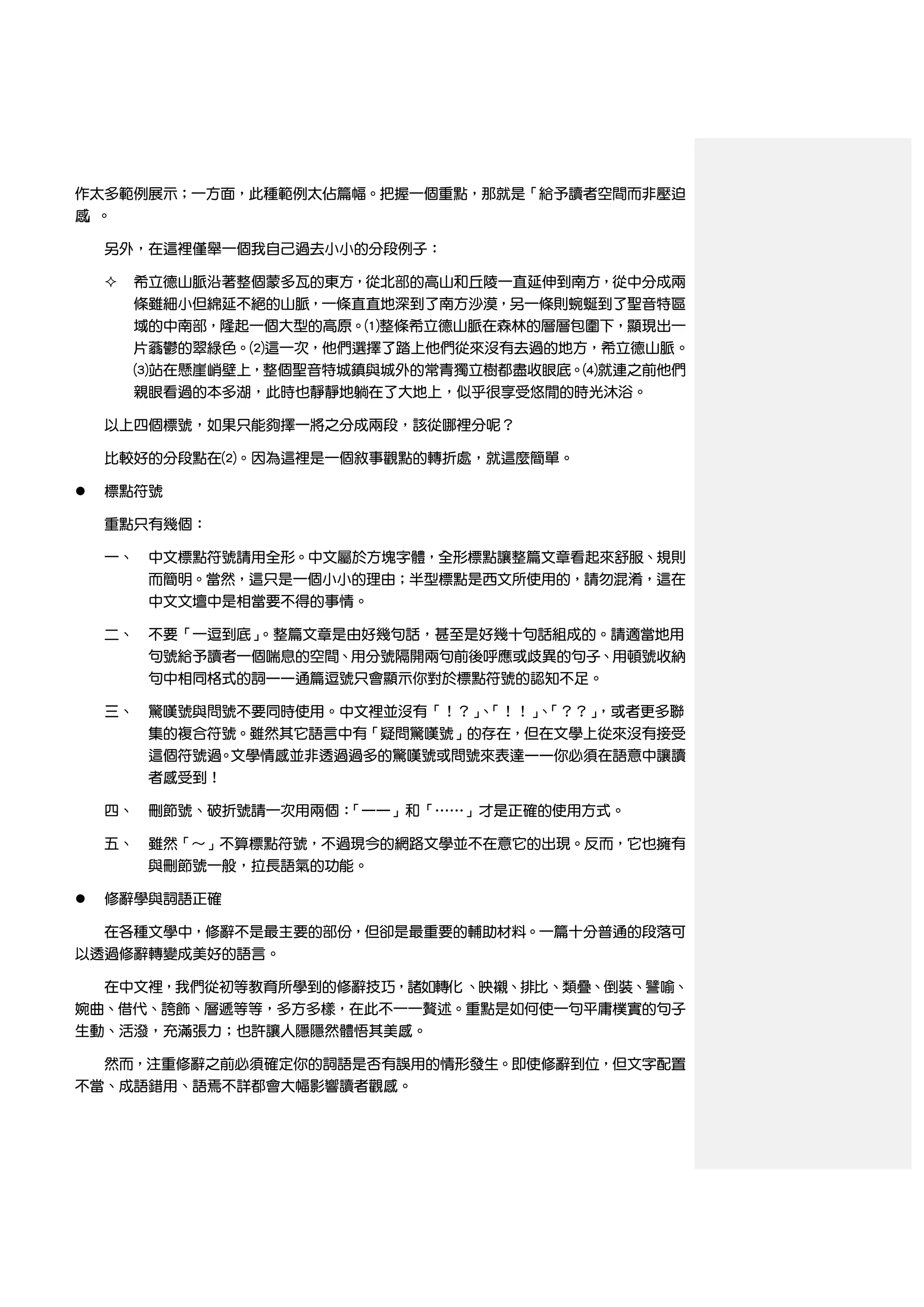 作太多範例展示；一方面，此種範例太佔篇幅。把握一個重點，那就是「給予讀者空間而非壓迫
感」。

    另外，在這裡僅舉一個我自己過去小小的分段例子：

       希立德山脈沿著整個蒙多瓦的東方，從北部的高山和丘陵一直延伸到南方，從中分成兩
        條雖細小但綿延不絕的山脈，一條直直地深到了南方沙漠，另一條則蜿蜒到了聖音特區
        域的中南部，隆起一個大型的高原。⑴整條希立德山脈在森林的層層包圍下，顯現出一
        片蓊鬱的翠綠色。⑵這一次，他們選擇了踏上他們從來沒有去過的地方，希立德山脈。
        ⑶站在懸崖峭壁上，整個聖音特城鎮與城外的常青獨立樹都盡收眼底。⑷就連之前他們
        親眼看過的本多湖，此時也靜靜地躺在了大地上，似乎很享受悠閒的時光沐浴。

    以上四個標號，如果只能夠擇一將之分成兩段，該從哪裡分呢？

    比較好的分段點在⑵。因為這裡是一個敘事觀點的轉折處，就這麼簡單。

   標點符號

    重點只有幾個：

    一、 中文標點符號請用全形。中文屬於方塊字體，全形標點讓整篇文章看起來舒服、規則
       而簡明。當然，這只是一個小小的理由；半型標點是西文所使用的，請勿混淆，這在
       中文文壇中是相當要不得的事情。

    二、 不要「一逗到底」。整篇文章是由好幾句話，甚至是好幾十句話組成的。請適當地用
       句號給予讀者一個喘息的空間、用分號隔開兩句前後呼應或歧異的句子、用頓號收納
       句中相同格式的詞——通篇逗號只會顯示你對於標點符號的認知不足。

    三、 驚嘆號與問號不要同時使用。中文裡並沒有「！？」「！！」「？？」
                              、   、   ，或者更多聯
       集的複合符號。雖然其它語言中有「疑問驚嘆號」的存在，但在文學上從來沒有接受
       這個符號過。文學情感並非透過過多的驚嘆號或問號來表達——你必須在語意中讓讀
       者感受到！

    四、 刪節號、破折號請一次用兩個：「——」和「……」才是正確的使用方式。

    五、 雖然「～」不算標點符號，不過現今的網路文學並不在意它的出現。反而，它也擁有
         與刪節號一般，拉長語氣的功能。

   修辭學與詞語正確

    在各種文學中，修辭不是最主要的部份，但卻是最重要的輔助材料。一篇十分普通的段落可
以透過修辭轉變成美好的語言。

    在中文裡，我們從初等教育所學到的修辭技巧，諸如轉化 、映襯、排比、類疊、倒裝、譬喻、
婉曲、借代、誇飾、層遞等等，多方多樣，在此不一一贅述。重點是如何使一句平庸樸實的句子
生動、活潑，充滿張力；也許讓人隱隱然體悟其美感。

  然而，注重修辭之前必須確定你的詞語是否有誤用的情形發生。即使修辭到位，但文字配置
不當、成語錯用、語焉不詳都會大幅影響讀者觀感。
 