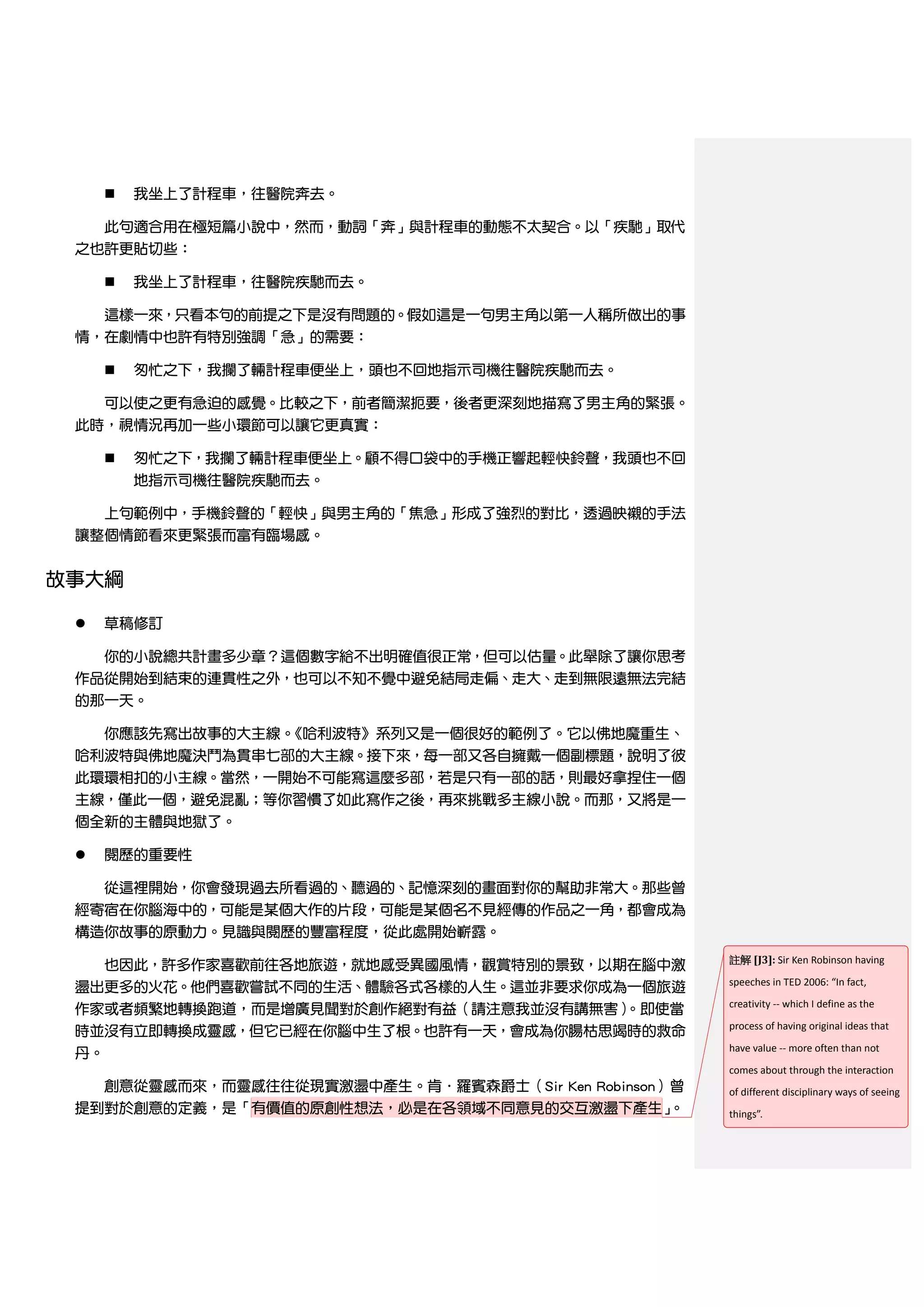    我坐上了計程車，往醫院奔去。

     此句適合用在極短篇小說中，然而，動詞「奔」與計程車的動態不太契合。以「疾馳」取代
 之也許更貼切些：

        我坐上了計程車，往醫院疾馳而去。

     這樣一來，只看本句的前提之下是沒有問題的。假如這是一句男主角以第一人稱所做出的事
 情，在劇情中也許有特別強調「急」的需要：

        匆忙之下，我攔了輛計程車便坐上，頭也不回地指示司機往醫院疾馳而去。

   可以使之更有急迫的感覺。比較之下，前者簡潔扼要，後者更深刻地描寫了男主角的緊張。
 此時，視情況再加一些小環節可以讓它更真實：

        匆忙之下，我攔了輛計程車便坐上。顧不得口袋中的手機正響起輕快鈴聲，我頭也不回
         地指示司機往醫院疾馳而去。

   上句範例中，手機鈴聲的「輕快」與男主角的「焦急」形成了強烈的對比，透過映襯的手法
 讓整個情節看來更緊張而富有臨場感。


故事大綱

    草稿修訂

   你的小說總共計畫多少章？這個數字給不出明確值很正常，但可以估量。此舉除了讓你思考
 作品從開始到結束的連貫性之外，也可以不知不覺中避免結局走偏、走大、走到無限遠無法完結
 的那一天。

   你應該先寫出故事的大主線。《哈利波特》系列又是一個很好的範例了。它以佛地魔重生、
 哈利波特與佛地魔決鬥為貫串七部的大主線。接下來，每一部又各自擁戴一個副標題，說明了彼
 此環環相扣的小主線。當然，一開始不可能寫這麼多部，若是只有一部的話，則最好拿捏住一個
 主線，僅此一個，避免混亂；等你習慣了如此寫作之後，再來挑戰多主線小說。而那，又將是一
 個全新的主體與地獄了。

     閱歷的重要性

   從這裡開始，你會發現過去所看過的、聽過的、記憶深刻的畫面對你的幫助非常大。那些曾
 經寄宿在你腦海中的，可能是某個大作的片段，可能是某個名不見經傳的作品之一角，都會成為
 構造你故事的原動力。見識與閱歷的豐富程度，從此處開始嶄露。
                                                      註解 [J3]: Sir Ken Robinson having
   也因此，許多作家喜歡前往各地旅遊，就地感受異國風情，觀賞特別的景致，以期在腦中激
                                                      speeches in TED 2006: “In fact,
 盪出更多的火花。他們喜歡嘗試不同的生活、體驗各式各樣的人生。這並非要求你成為一個旅遊
                                                      creativity -- which I define as the
 作家或者頻繁地轉換跑道，而是增廣見聞對於創作絕對有益（請注意我並沒有講無害）。即使當
                                                      process of having original ideas that
 時並沒有立即轉換成靈感，但它已經在你腦中生了根。也許有一天，會成為你腸枯思竭時的救命
                                                      have value -- more often than not
 丹。
                                                      comes about through the interaction
   創意從靈感而來，而靈感往往從現實激盪中產生。肯．羅賓森爵士（Sir Ken Robinson）曾   of different disciplinary ways of seeing
 提到對於創意的定義，是「有價值的原創性想法，必是在各領域不同意見的交互激盪下產生」        。   things”.
 