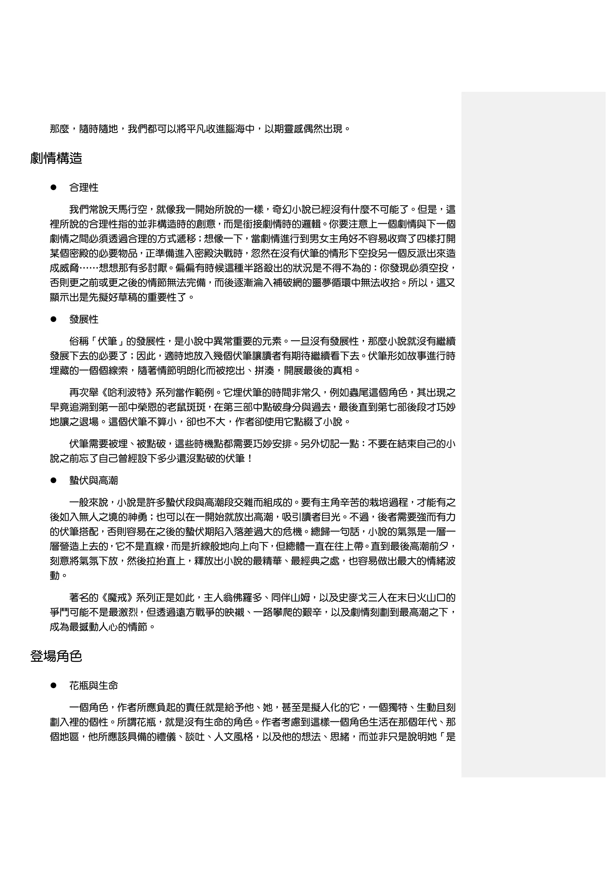 那麼，隨時隨地，我們都可以將平凡收進腦海中，以期靈感偶然出現。


劇情構造

    合理性

     我們常說天馬行空，就像我一開始所說的一樣，奇幻小說已經沒有什麼不可能了。但是，這
 裡所說的合理性指的並非構造時的創意，而是銜接劇情時的邏輯。你要注意上一個劇情與下一個
 劇情之間必須透過合理的方式遞移；想像一下，當劇情進行到男女主角好不容易收齊了四樣打開
 某個密殿的必要物品，正準備進入密殿決戰時，忽然在沒有伏筆的情形下空投另一個反派出來造
 成威脅……想想那有多討厭。偏偏有時候這種半路殺出的狀況是不得不為的：你發現必須空投，
 否則更之前或更之後的情節無法完備，而後逐漸淪入補破網的噩夢循環中無法收拾。所以，這又
 顯示出是先擬好草稿的重要性了。

    發展性

   俗稱「伏筆」的發展性，是小說中異常重要的元素。一旦沒有發展性，那麼小說就沒有繼續
 發展下去的必要了；因此，適時地放入幾個伏筆讓讀者有期待繼續看下去。伏筆形如故事進行時
 埋藏的一個個線索，隨著情節明朗化而被挖出、拼湊，開展最後的真相。

   再次舉《哈利波特》系列當作範例。它埋伏筆的時間非常久，例如蟲尾這個角色，其出現之
 早竟追溯到第一部中榮恩的老鼠斑斑，在第三部中點破身分與過去，最後直到第七部後段才巧妙
 地讓之退場。這個伏筆不算小，卻也不大，作者卻使用它點綴了小說。

   伏筆需要被埋、被點破，這些時機點都需要巧妙安排。另外切記一點：不要在結束自己的小
 說之前忘了自己曾經設下多少還沒點破的伏筆！

    蟄伏與高潮

   一般來說，小說是許多蟄伏段與高潮段交雜而組成的。要有主角辛苦的栽培過程，才能有之
 後如入無人之境的神勇；也可以在一開始就放出高潮，吸引讀者目光。不過，後者需要強而有力
 的伏筆搭配，否則容易在之後的蟄伏期陷入落差過大的危機。總歸一句話，小說的氣氛是一層一
 層營造上去的，它不是直線，而是折線般地向上向下，但總體一直在往上帶。直到最後高潮前夕，
 刻意將氣氛下放，然後拉抬直上，釋放出小說的最精華、最經典之處，也容易做出最大的情緒波
 動。

     著名的《魔戒》系列正是如此，主人翁佛羅多、同伴山姆，以及史麥戈三人在末日火山口的
 爭鬥可能不是最激烈，但透過遠方戰爭的映襯、一路攀爬的艱辛，以及劇情刻劃到最高潮之下，
 成為最撼動人心的情節。


登場角色

    花瓶與生命

   一個角色，作者所應負起的責任就是給予他、她，甚至是擬人化的它，一個獨特、生動且刻
 劃入裡的個性。所謂花瓶，就是沒有生命的角色。作者考慮到這樣一個角色生活在那個年代、那
 個地區，他所應該具備的禮儀、談吐、人文風格，以及他的想法、思緒，而並非只是說明她「是
 